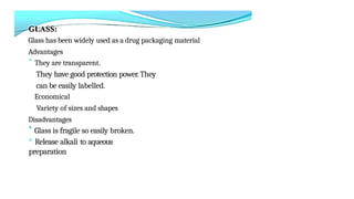 Glass has been widely used as a drug packaging material
Advantages
* They are transparent.
They have good protection power. They
can be easily labelled.
Economical
Variety of sizes and shapes
Disadvantages
* Glass is fragile so easily broken.
° Release alkali to aqueous
preparation
 