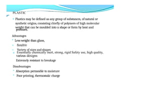 PLASTIC
e Plastics may be defined as any group of substances, of natural or
synthetic origins, consisting chiefly of polymers of high molecular
weight that can be moulded into n shape or form by heat and
Advantages
° Less weight than glass,
< fiexib!e
< Variety of sizes and shapes
e Essentially chemically inert, strong, rigid Safety use, high quality,
various designs
Extremely resistant to breakage
Disadvantages
° Absorption permeable to moisture
° Poor printing, thermostaiic charge
 
