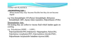 TYPEF‘OF PLASTICS
. ...
When heated they may become flexible but they do not become
liquid
e.g. Urea formaldehyde (UF),Pheno[ formaldehyde ,Melamine
formaldehyde (MF), Epoxy resins (epoxides), Polyurethanes (PURs)
Thermoplastice type-
On heating they are soften to viscous fiuid which harden again on
cooling.
e,g. Polyethylene{HDPE — LDPE},
Polyvinylchloride(PVC),Polystyrene Polypropylene, Nylon(PA),
Polyethylene tereplhalate(PET) ,Polyvinylidene chloride(PVdC),
Polycarbonate Acryloniirile butadiene styrene(ABS)
 