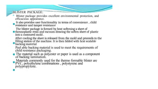 BLISTER PACKAGE:
* Blister package provides excellent environmental protection, and
efficacious appearance.
lt also provides user functionality in terms of convenience , child
resistance and tamper resistance
The blister package is formed by heat softening a sheet of
thennoplastic resin and vacuum drawing the soften sheet of plastic
into a contoured mold .
After cooling the sheet is released from the mold and proceeds to the
filling station of the machine. It is then lidded with hcat scalable
backing material
Peel able backing material is used to meet thc requirements of
child resistance packaging.
The material such as polyester or paper is used as a component
of backing lamination.
Materials commonly used for the ihermo formable blister are
PVC, polyethylene combinations , polystyrene and
polypropylene.
 