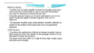 BOTTLE SEALS
A bottle may be made tampRr resistant by bonding and inner
seal to the rim of the bottle in such a way that the product
can only be attained by destroying the seal .
< Typically glassine liners are two ply laminations use in two
sheet of glassine papRr bounded together with wax or
adhesive
° . For pressure sensitive inner seals pressure sensitive adhesive is
coated on the surface of the inner seal as an encapsulated
adhesive.
TAPE SEALS
* It involves the application of glued or pressure sensitive tape or
label around or over the closure of the package which is to be
destroyed to obtain the product.
The paper used must often is a high density light weight paper
with poor tear strength.
 