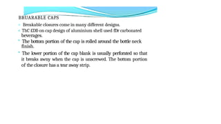 BRUARABLE CAPS
> Breakable closures come in many different designs.
< ThC £Dll-on cap design of aluminium shell used fDr carbonated
beverages.
° The bottom portion of the cap is rolled around the bottle neck
finish.
* The lower portion of the cap blank is usually perforated so that
it breaks awny when the cap is unscrewed. The bottom portion
of the closure has a tear away strip.
 
