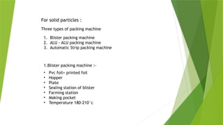 For solid particles :
Three types of packing machine
1. Blister packing machine
2. ALU - ALU packing machine
3. Automatic Strip packing machine
• Pvc foil+ printed foil
• Hopper
• Plate
• Sealing station of blister
• Farming station
• Making pocket
• Temperature 180-210°c
1.Blister packing machine :-
 