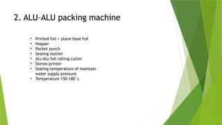 2. ALU–ALU packing machine
• Printed foil + plane base foil
• Hopper
• Pocket punch
• Sealing station
• Alu-Alu foil rolling cutter
• Stereo printer
• Sealing temperature of maintain
water supply pressure
• Temperature 150-180°c
 