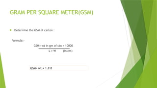 GRAM PER SQUARE METER(GSM)
 Determine the GSM of carton :
Formula:-
GSM= wt in gm of ctn × 10000
L × W (in cm)
GSM= wt.× 1.111
 
