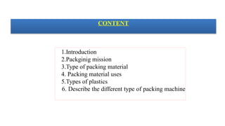 CONTENT
1.Introduction
2.Packginig mission
3.Type of packing material
4. Packing material uses
5.Types of plastics
6. Describe the different type of packing machine
 