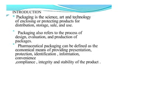 INTRODUCTION
* Packaging is the science, art and technology
of enclosing or protecting products for
distribution, storage, sale, and use.
* Packaging also refers to the process of
design, evaluation, and production of
packages.
* Pharmaceutical packaging can be defined as the
economical means of providing presentation,
protection, identification , information,
convenience
,compliance , integrity and stability of the product .
 