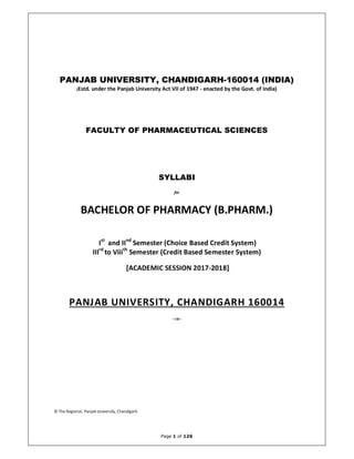 Page 1 of 126
PANJAB UNIVERSITY, CHANDIGARH-160014 (INDIA)
(Estd. under the Panjab University Act VII of 1947 - enacted by the Govt. of India)
FACULTY OF PHARMACEUTICAL SCIENCES
SYLLABI
for
BACHELOR OF PHARMACY (B.PHARM.)
Ist
and IInd
Semester (Choice Based Credit System)
IIIrd
to Viiith
Semester (Credit Based Semester System)
[ACADEMIC SESSION 2017-2018]
PANJAB UNIVERSITY, CHANDIGARH 160014
--:o:--
© The Registrar, Panjab University, Chandigarh.
 
