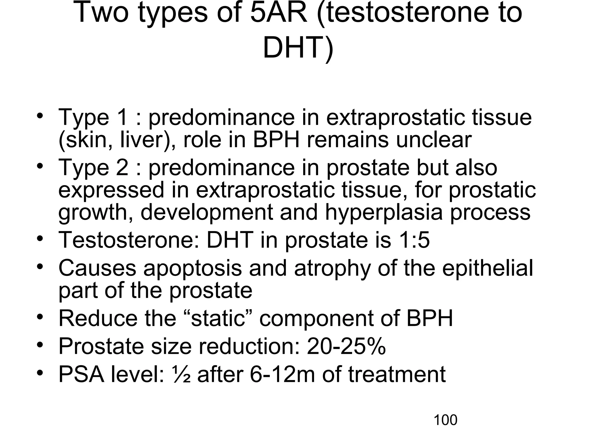 100
Two types of 5AR (testosterone to
DHT)
• Type 1 : predominance in extraprostatic tissue
(skin, liver), role in BPH remains unclear
• Type 2 : predominance in prostate but also
expressed in extraprostatic tissue, for prostatic
growth, development and hyperplasia process
• Testosterone: DHT in prostate is 1:5
• Causes apoptosis and atrophy of the epithelial
part of the prostate
• Reduce the “static” component of BPH
• Prostate size reduction: 20-25%
• PSA level: ½ after 6-12m of treatment
 