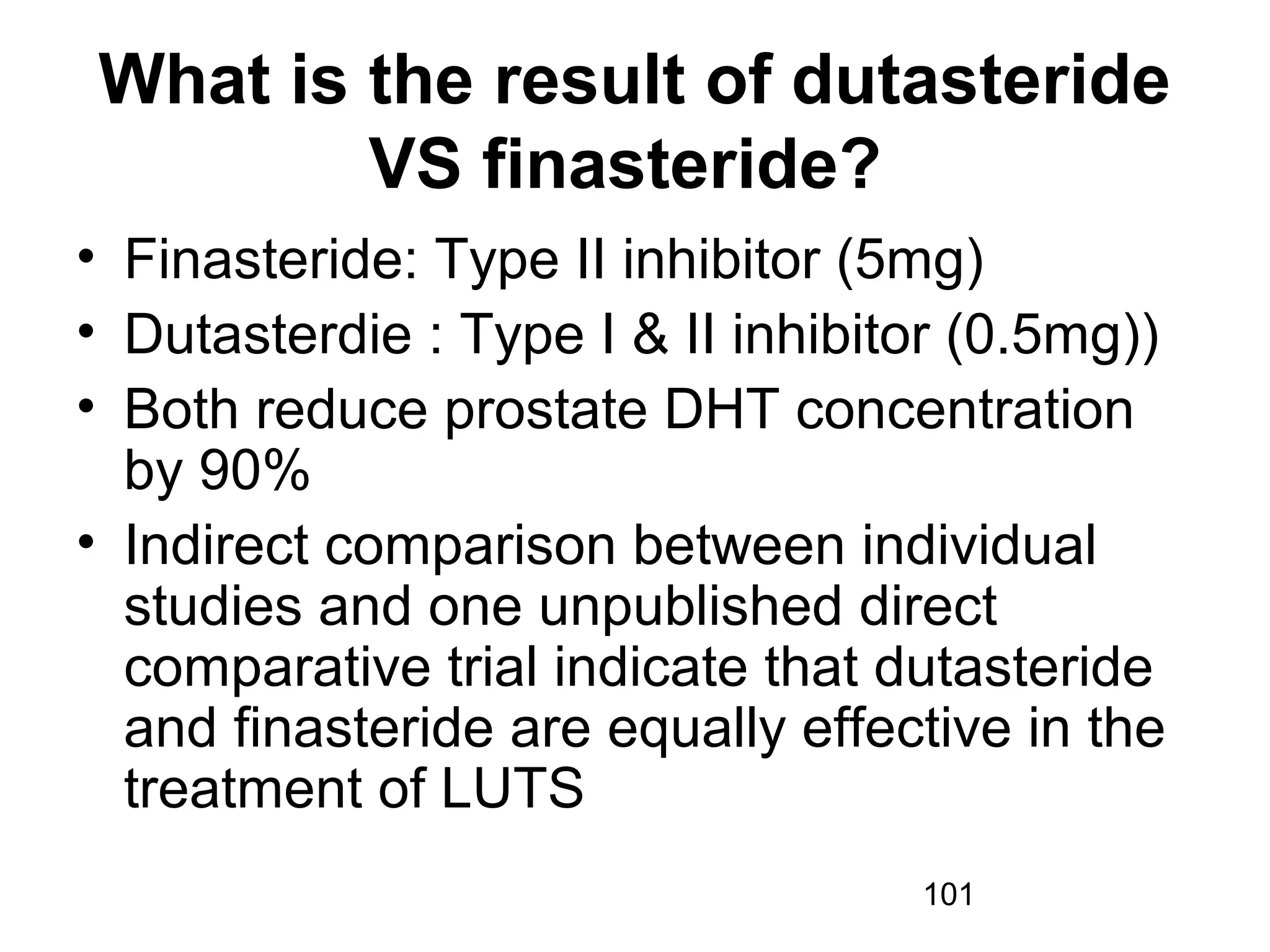 101
What is the result of dutasteride
VS finasteride?
• Finasteride: Type II inhibitor (5mg)
• Dutasterdie : Type I & II inhibitor (0.5mg))
• Both reduce prostate DHT concentration
by 90%
• Indirect comparison between individual
studies and one unpublished direct
comparative trial indicate that dutasteride
and finasteride are equally effective in the
treatment of LUTS
 
