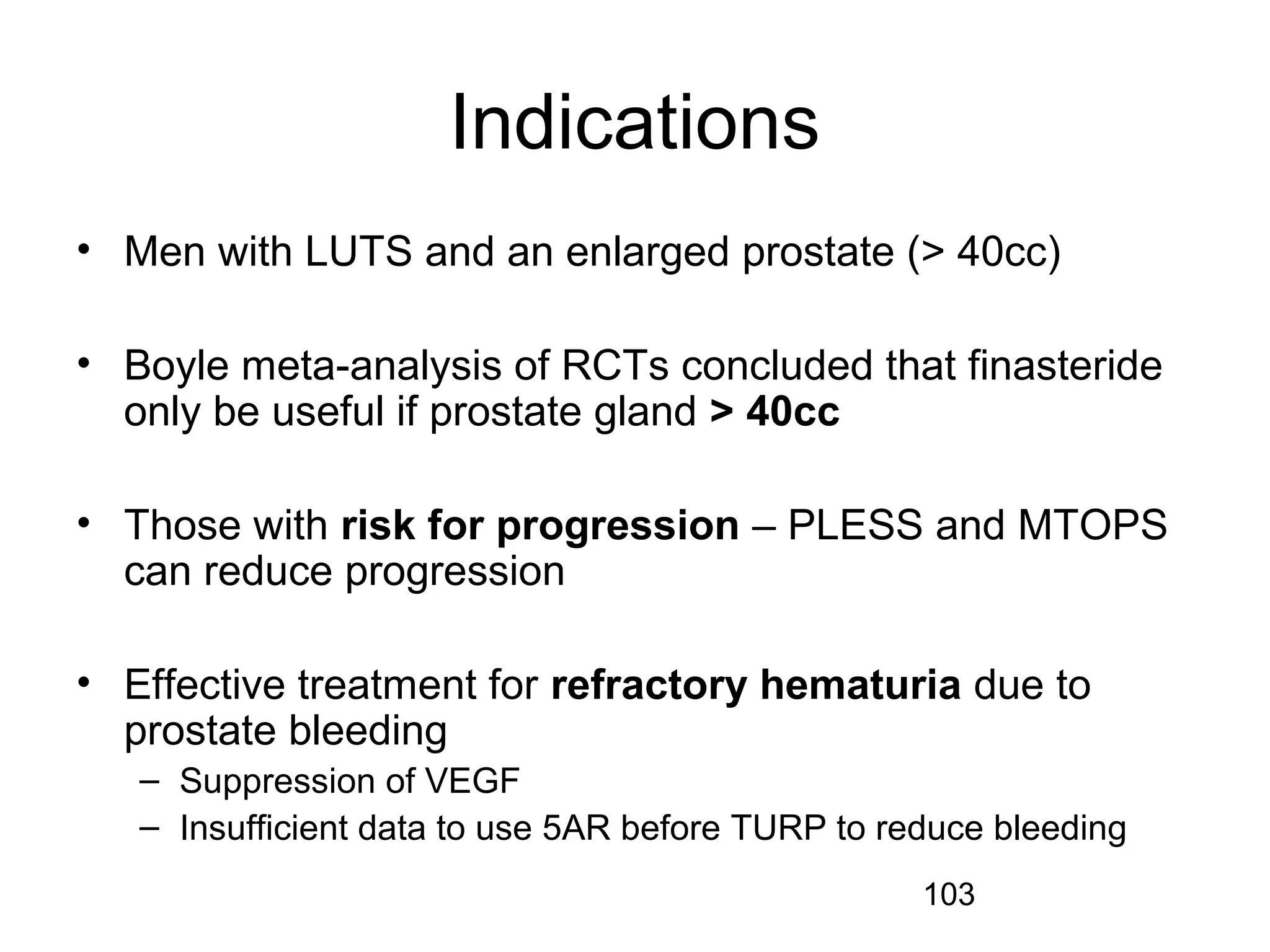 103
Indications
• Men with LUTS and an enlarged prostate (> 40cc)
• Boyle meta-analysis of RCTs concluded that finasteride
only be useful if prostate gland > 40cc
• Those with risk for progression – PLESS and MTOPS
can reduce progression
• Effective treatment for refractory hematuria due to
prostate bleeding
– Suppression of VEGF
– Insufficient data to use 5AR before TURP to reduce bleeding
 