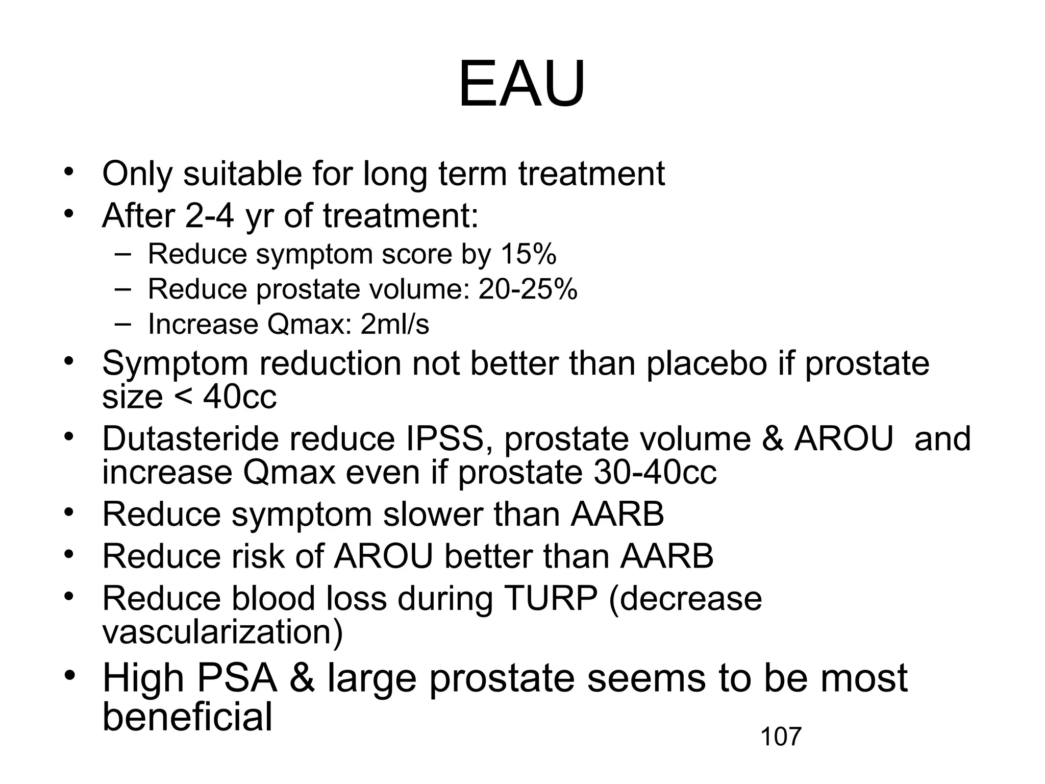 107
EAU
• Only suitable for long term treatment
• After 2-4 yr of treatment:
– Reduce symptom score by 15%
– Reduce prostate volume: 20-25%
– Increase Qmax: 2ml/s
• Symptom reduction not better than placebo if prostate
size < 40cc
• Dutasteride reduce IPSS, prostate volume & AROU and
increase Qmax even if prostate 30-40cc
• Reduce symptom slower than AARB
• Reduce risk of AROU better than AARB
• Reduce blood loss during TURP (decrease
vascularization)
• High PSA & large prostate seems to be most
beneficial
 