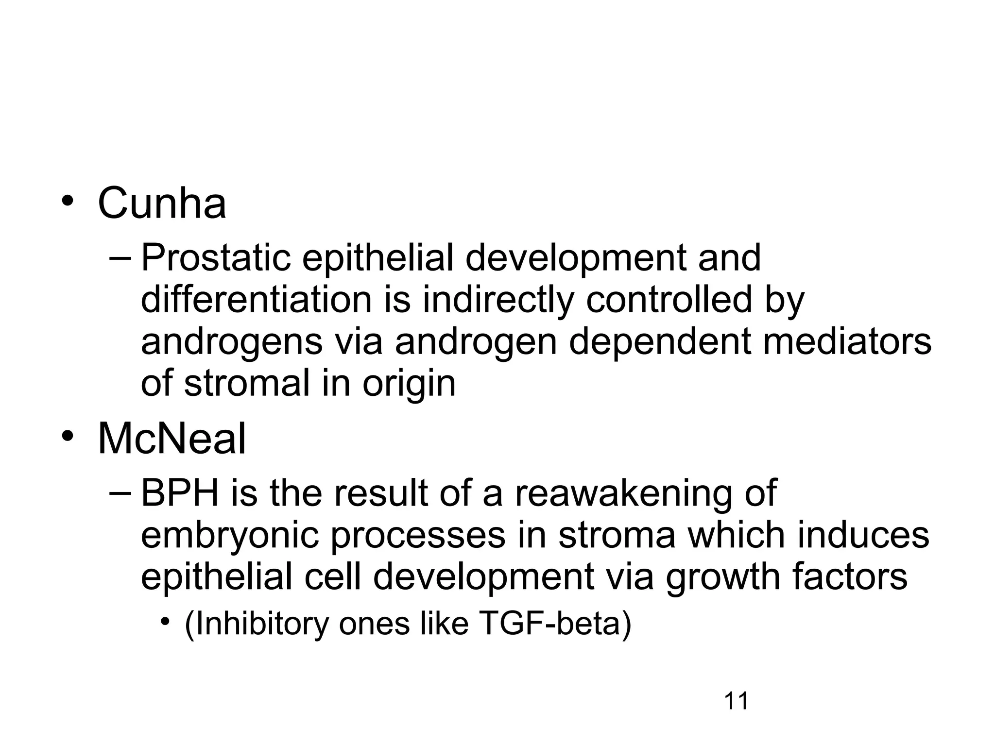 11
• Cunha
– Prostatic epithelial development and
differentiation is indirectly controlled by
androgens via androgen dependent mediators
of stromal in origin
• McNeal
– BPH is the result of a reawakening of
embryonic processes in stroma which induces
epithelial cell development via growth factors
• (Inhibitory ones like TGF-beta)
 