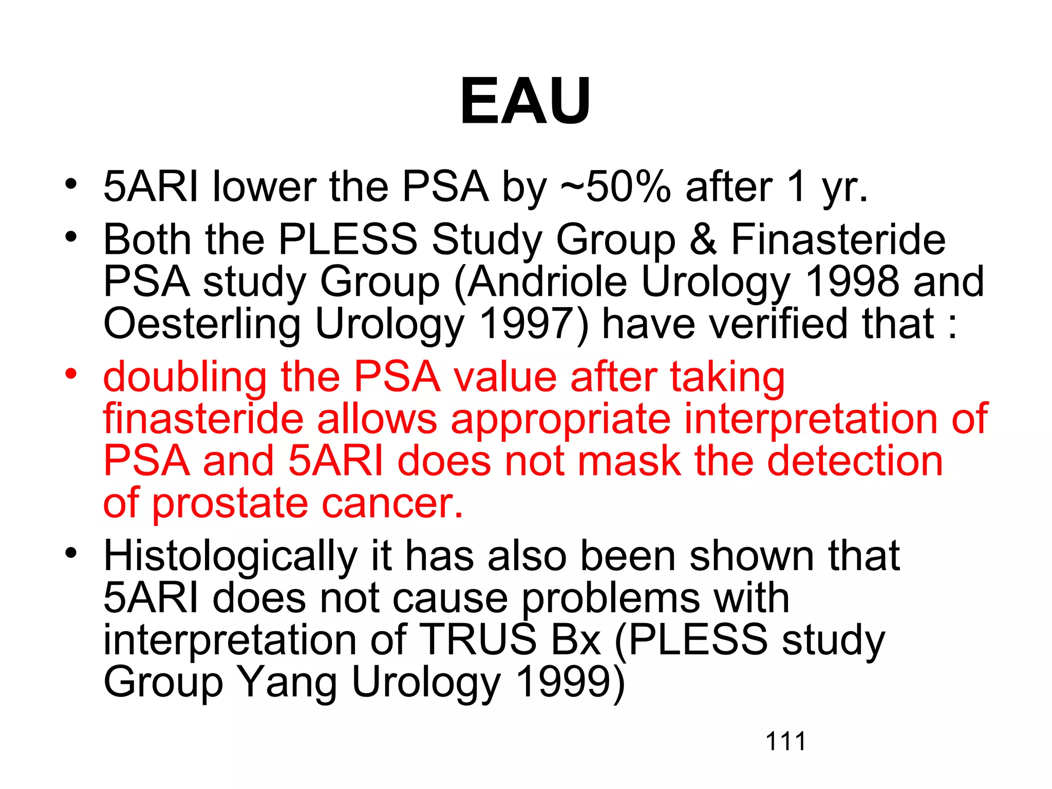 111
EAU
• 5ARI lower the PSA by ~50% after 1 yr.
• Both the PLESS Study Group & Finasteride
PSA study Group (Andriole Urology 1998 and
Oesterling Urology 1997) have verified that :
• doubling the PSA value after taking
finasteride allows appropriate interpretation of
PSA and 5ARI does not mask the detection
of prostate cancer.
• Histologically it has also been shown that
5ARI does not cause problems with
interpretation of TRUS Bx (PLESS study
Group Yang Urology 1999)
 
