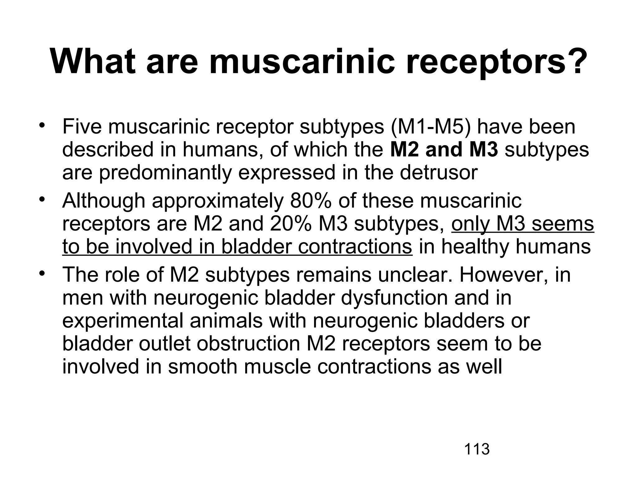 113
What are muscarinic receptors?
• Five muscarinic receptor subtypes (M1-M5) have been
described in humans, of which the M2 and M3 subtypes
are predominantly expressed in the detrusor
• Although approximately 80% of these muscarinic
receptors are M2 and 20% M3 subtypes, only M3 seems
to be involved in bladder contractions in healthy humans
• The role of M2 subtypes remains unclear. However, in
men with neurogenic bladder dysfunction and in
experimental animals with neurogenic bladders or
bladder outlet obstruction M2 receptors seem to be
involved in smooth muscle contractions as well
 