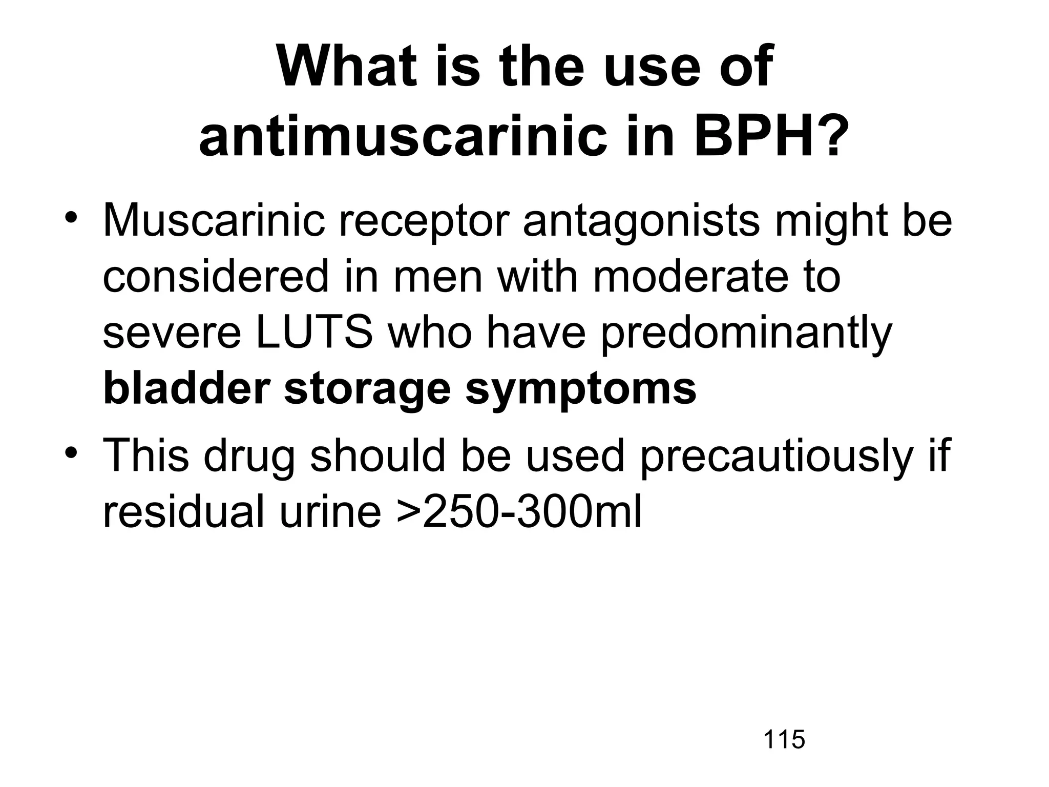 115
What is the use of
antimuscarinic in BPH?
• Muscarinic receptor antagonists might be
considered in men with moderate to
severe LUTS who have predominantly
bladder storage symptoms
• This drug should be used precautiously if
residual urine >250-300ml
 