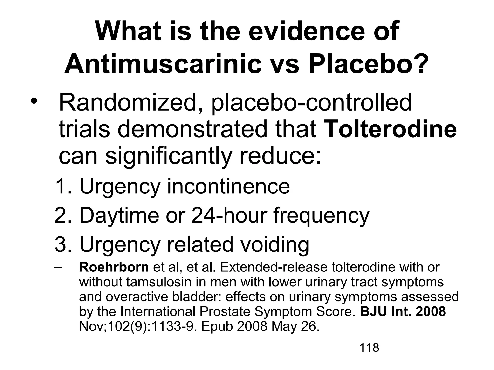 118
What is the evidence of
Antimuscarinic vs Placebo?
• Randomized, placebo-controlled
trials demonstrated that Tolterodine
can significantly reduce:
1. Urgency incontinence
2. Daytime or 24-hour frequency
3. Urgency related voiding
– Roehrborn et al, et al. Extended-release tolterodine with or
without tamsulosin in men with lower urinary tract symptoms
and overactive bladder: effects on urinary symptoms assessed
by the International Prostate Symptom Score. BJU Int. 2008
Nov;102(9):1133-9. Epub 2008 May 26.
 