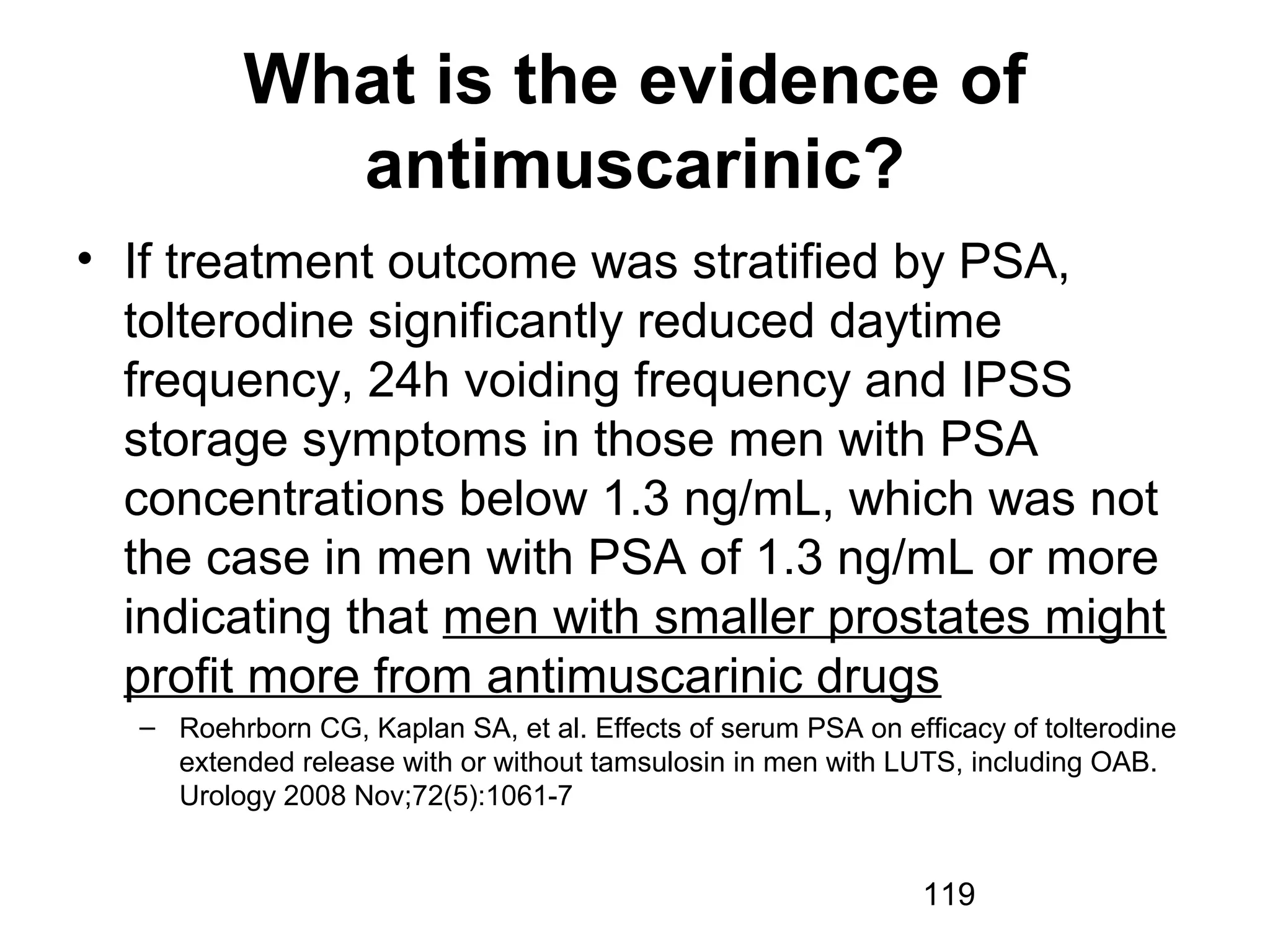 119
What is the evidence of
antimuscarinic?
• If treatment outcome was stratified by PSA,
tolterodine significantly reduced daytime
frequency, 24h voiding frequency and IPSS
storage symptoms in those men with PSA
concentrations below 1.3 ng/mL, which was not
the case in men with PSA of 1.3 ng/mL or more
indicating that men with smaller prostates might
profit more from antimuscarinic drugs
– Roehrborn CG, Kaplan SA, et al. Effects of serum PSA on efficacy of tolterodine
extended release with or without tamsulosin in men with LUTS, including OAB.
Urology 2008 Nov;72(5):1061-7
 