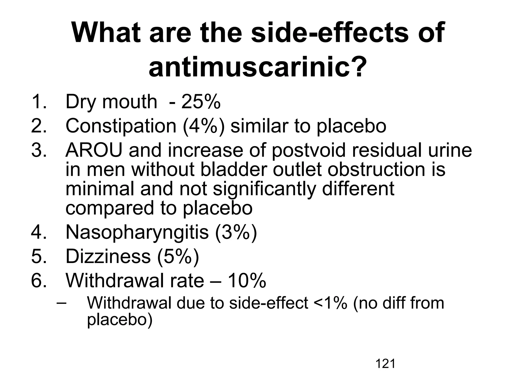 121
What are the side-effects of
antimuscarinic?
1. Dry mouth - 25%
2. Constipation (4%) similar to placebo
3. AROU and increase of postvoid residual urine
in men without bladder outlet obstruction is
minimal and not significantly different
compared to placebo
4. Nasopharyngitis (3%)
5. Dizziness (5%)
6. Withdrawal rate – 10%
– Withdrawal due to side-effect <1% (no diff from
placebo)
 