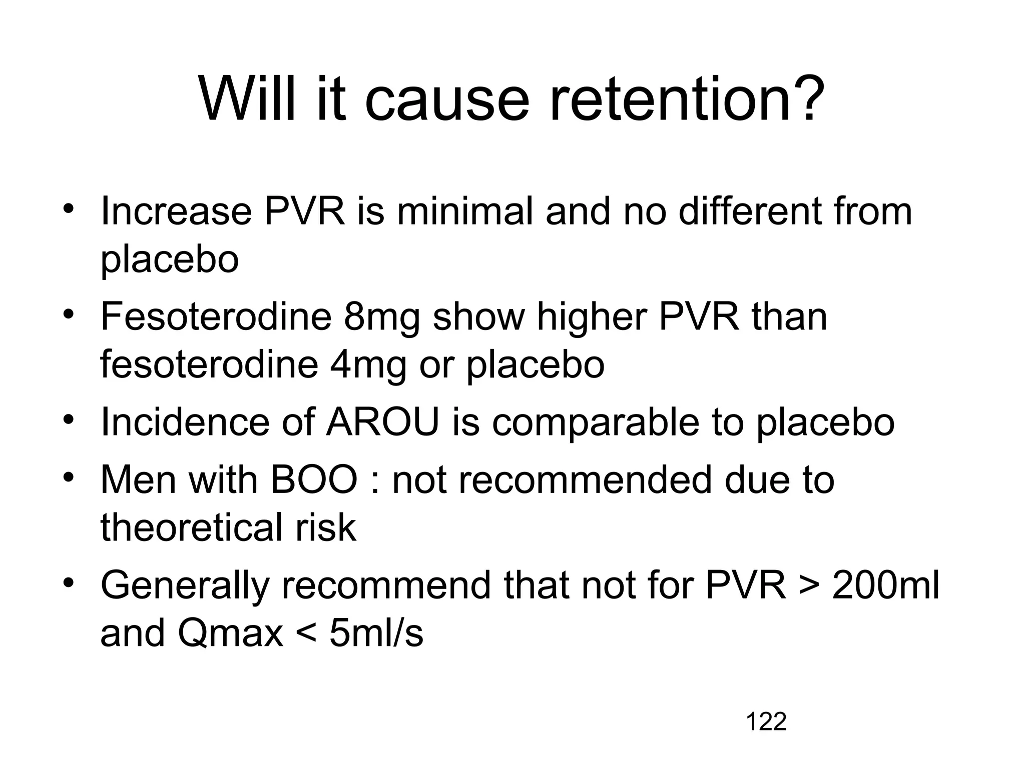 122
Will it cause retention?
• Increase PVR is minimal and no different from
placebo
• Fesoterodine 8mg show higher PVR than
fesoterodine 4mg or placebo
• Incidence of AROU is comparable to placebo
• Men with BOO : not recommended due to
theoretical risk
• Generally recommend that not for PVR > 200ml
and Qmax < 5ml/s
 