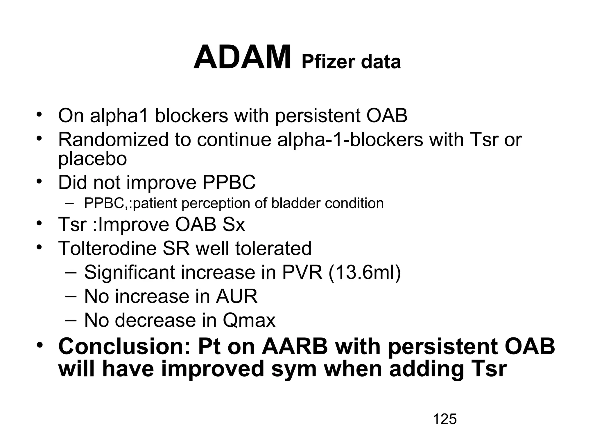 125
ADAM Pfizer data
• On alpha1 blockers with persistent OAB
• Randomized to continue alpha-1-blockers with Tsr or
placebo
• Did not improve PPBC
– PPBC,:patient perception of bladder condition
• Tsr :Improve OAB Sx
• Tolterodine SR well tolerated
– Significant increase in PVR (13.6ml)
– No increase in AUR
– No decrease in Qmax
• Conclusion: Pt on AARB with persistent OAB
will have improved sym when adding Tsr
 