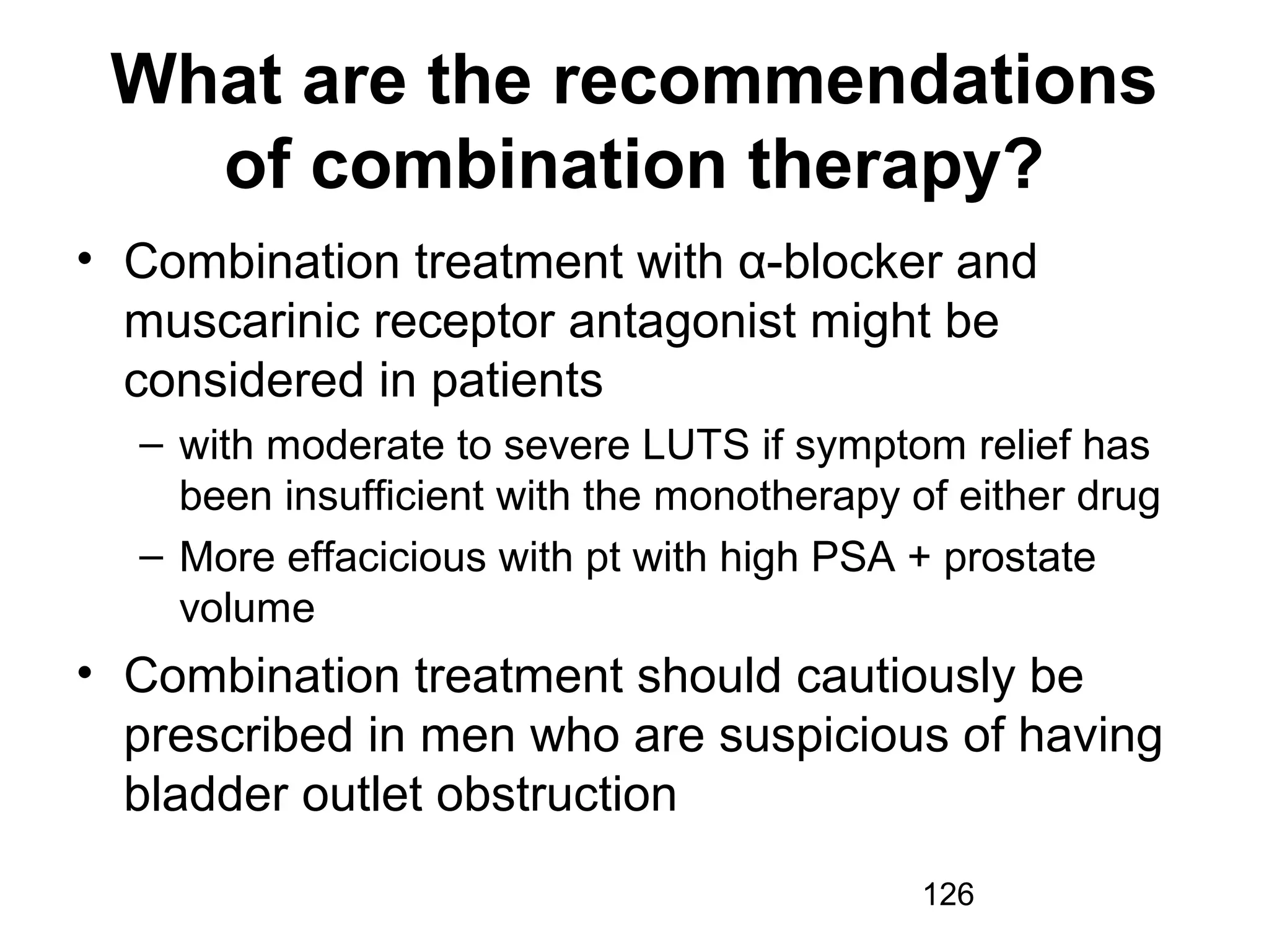 126
What are the recommendations
of combination therapy?
• Combination treatment with α-blocker and
muscarinic receptor antagonist might be
considered in patients
– with moderate to severe LUTS if symptom relief has
been insufficient with the monotherapy of either drug
– More effacicious with pt with high PSA + prostate
volume
• Combination treatment should cautiously be
prescribed in men who are suspicious of having
bladder outlet obstruction
 