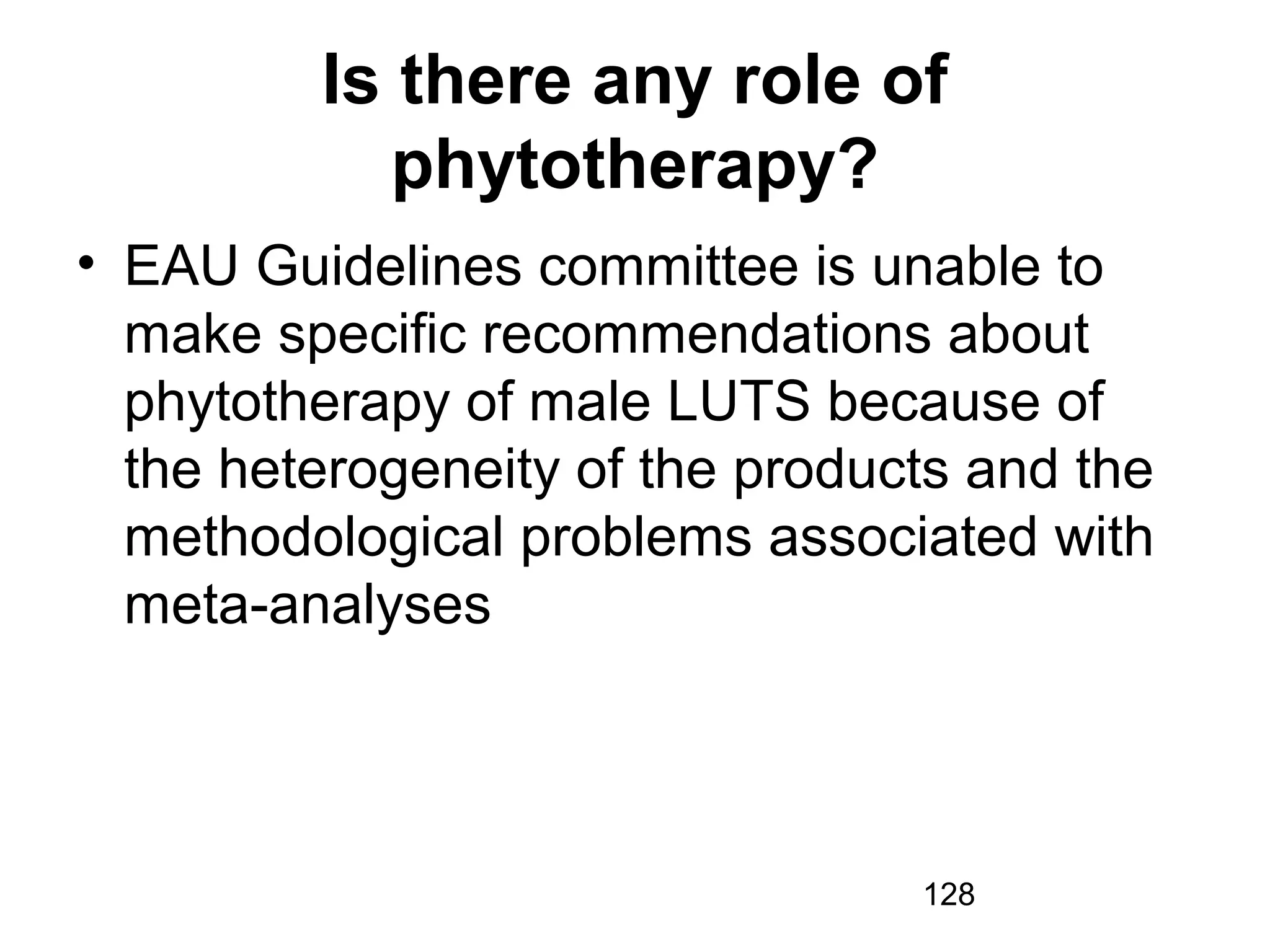 128
Is there any role of
phytotherapy?
• EAU Guidelines committee is unable to
make specific recommendations about
phytotherapy of male LUTS because of
the heterogeneity of the products and the
methodological problems associated with
meta-analyses
 