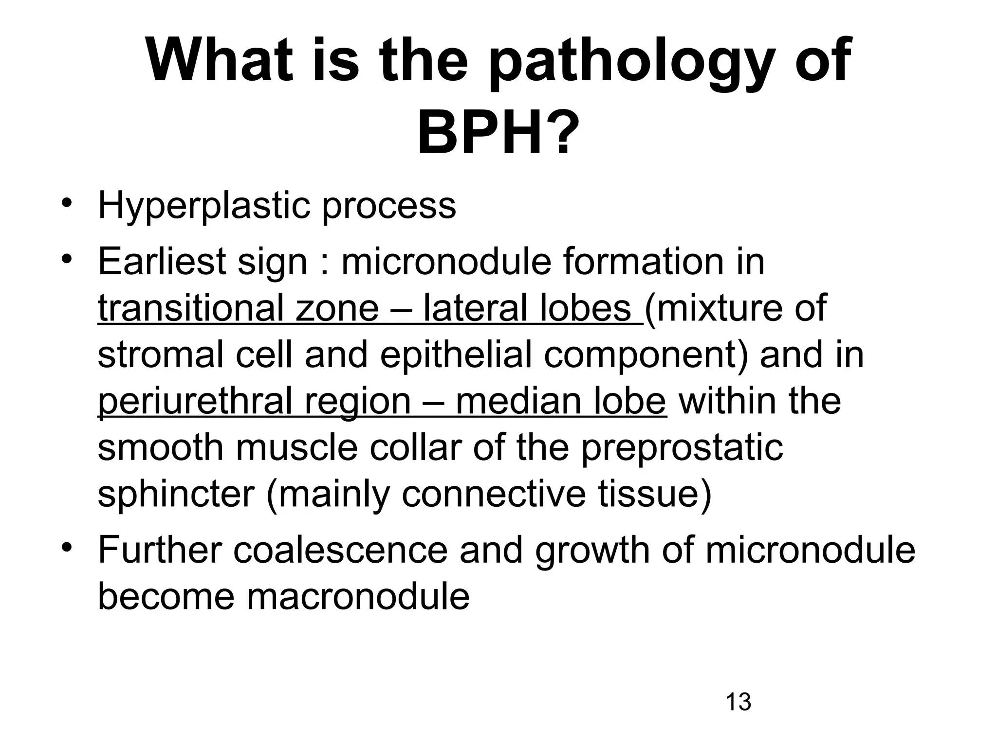 13
What is the pathology of
BPH?
• Hyperplastic process
• Earliest sign : micronodule formation in
transitional zone – lateral lobes (mixture of
stromal cell and epithelial component) and in
periurethral region – median lobe within the
smooth muscle collar of the preprostatic
sphincter (mainly connective tissue)
• Further coalescence and growth of micronodule
become macronodule
 