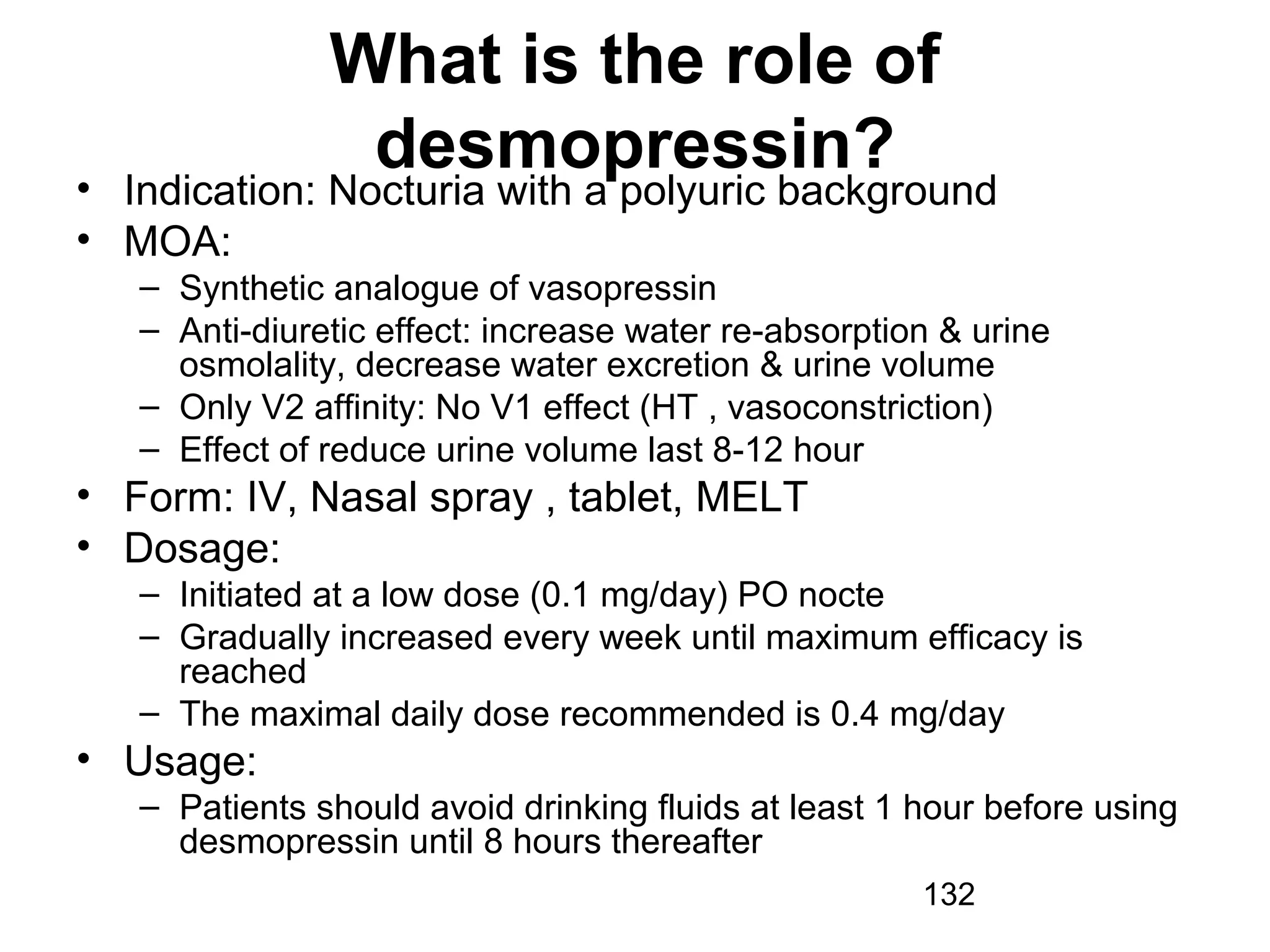 132
What is the role of
desmopressin?• Indication: Nocturia with a polyuric background
• MOA:
– Synthetic analogue of vasopressin
– Anti-diuretic effect: increase water re-absorption & urine
osmolality, decrease water excretion & urine volume
– Only V2 affinity: No V1 effect (HT , vasoconstriction)
– Effect of reduce urine volume last 8-12 hour
• Form: IV, Nasal spray , tablet, MELT
• Dosage:
– Initiated at a low dose (0.1 mg/day) PO nocte
– Gradually increased every week until maximum efficacy is
reached
– The maximal daily dose recommended is 0.4 mg/day
• Usage:
– Patients should avoid drinking fluids at least 1 hour before using
desmopressin until 8 hours thereafter
 
