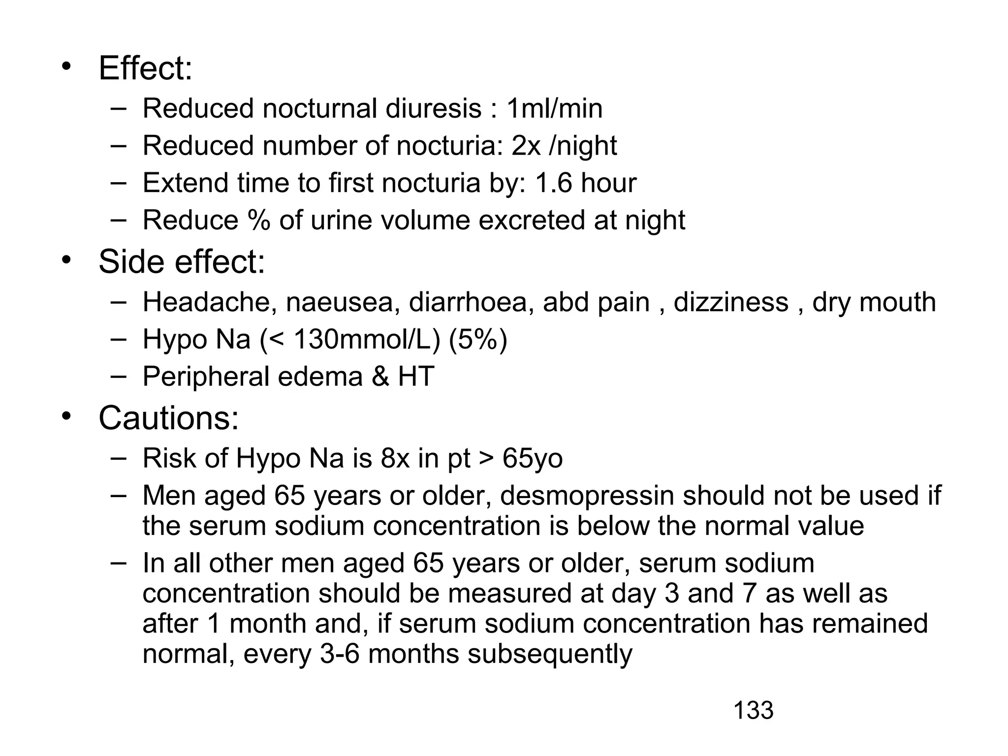 133
• Effect:
– Reduced nocturnal diuresis : 1ml/min
– Reduced number of nocturia: 2x /night
– Extend time to first nocturia by: 1.6 hour
– Reduce % of urine volume excreted at night
• Side effect:
– Headache, naeusea, diarrhoea, abd pain , dizziness , dry mouth
– Hypo Na (< 130mmol/L) (5%)
– Peripheral edema & HT
• Cautions:
– Risk of Hypo Na is 8x in pt > 65yo
– Men aged 65 years or older, desmopressin should not be used if
the serum sodium concentration is below the normal value
– In all other men aged 65 years or older, serum sodium
concentration should be measured at day 3 and 7 as well as
after 1 month and, if serum sodium concentration has remained
normal, every 3-6 months subsequently
 