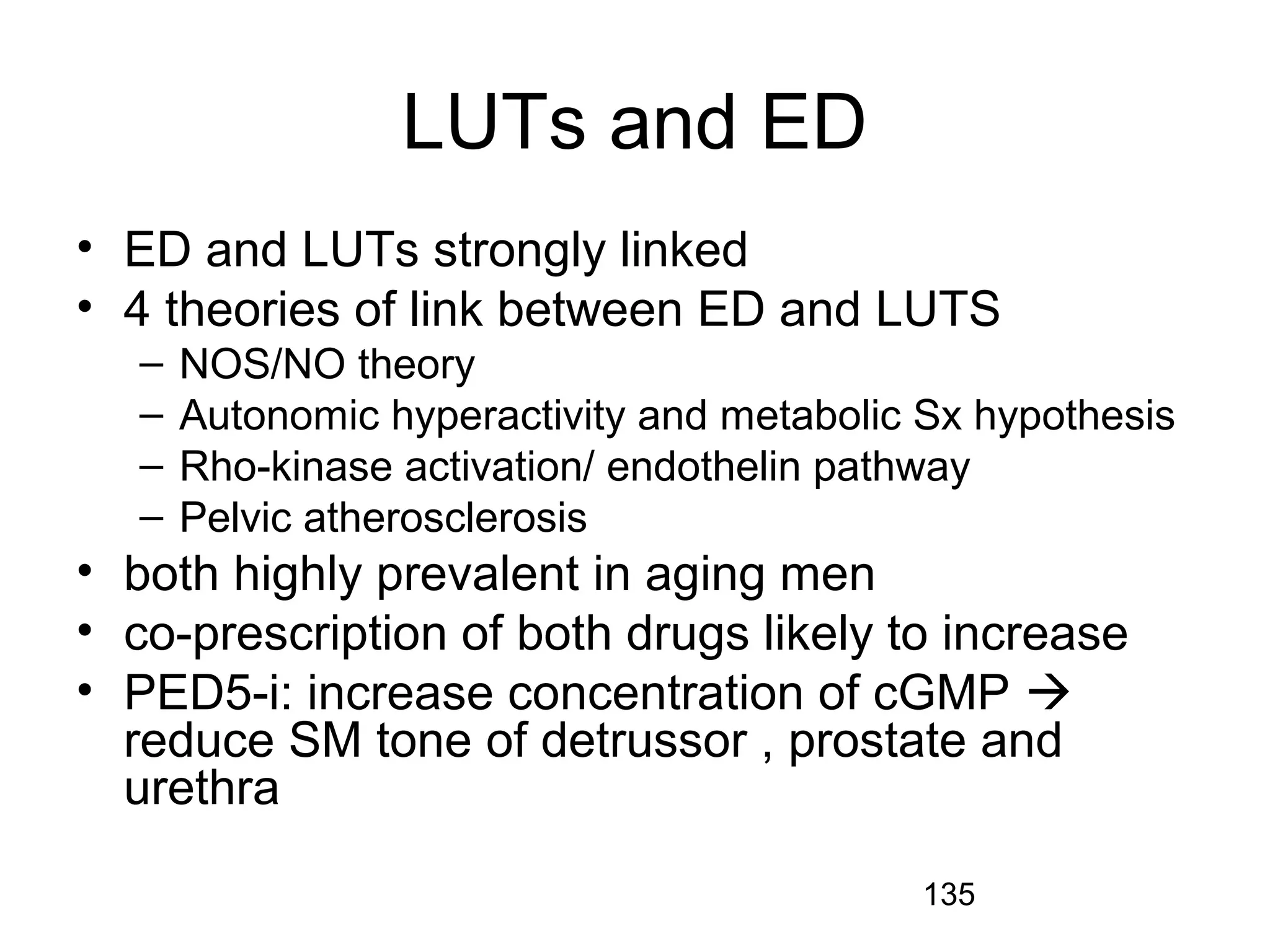 135
LUTs and ED
• ED and LUTs strongly linked
• 4 theories of link between ED and LUTS
– NOS/NO theory
– Autonomic hyperactivity and metabolic Sx hypothesis
– Rho-kinase activation/ endothelin pathway
– Pelvic atherosclerosis
• both highly prevalent in aging men
• co-prescription of both drugs likely to increase
• PED5-i: increase concentration of cGMP 
reduce SM tone of detrussor , prostate and
urethra
 