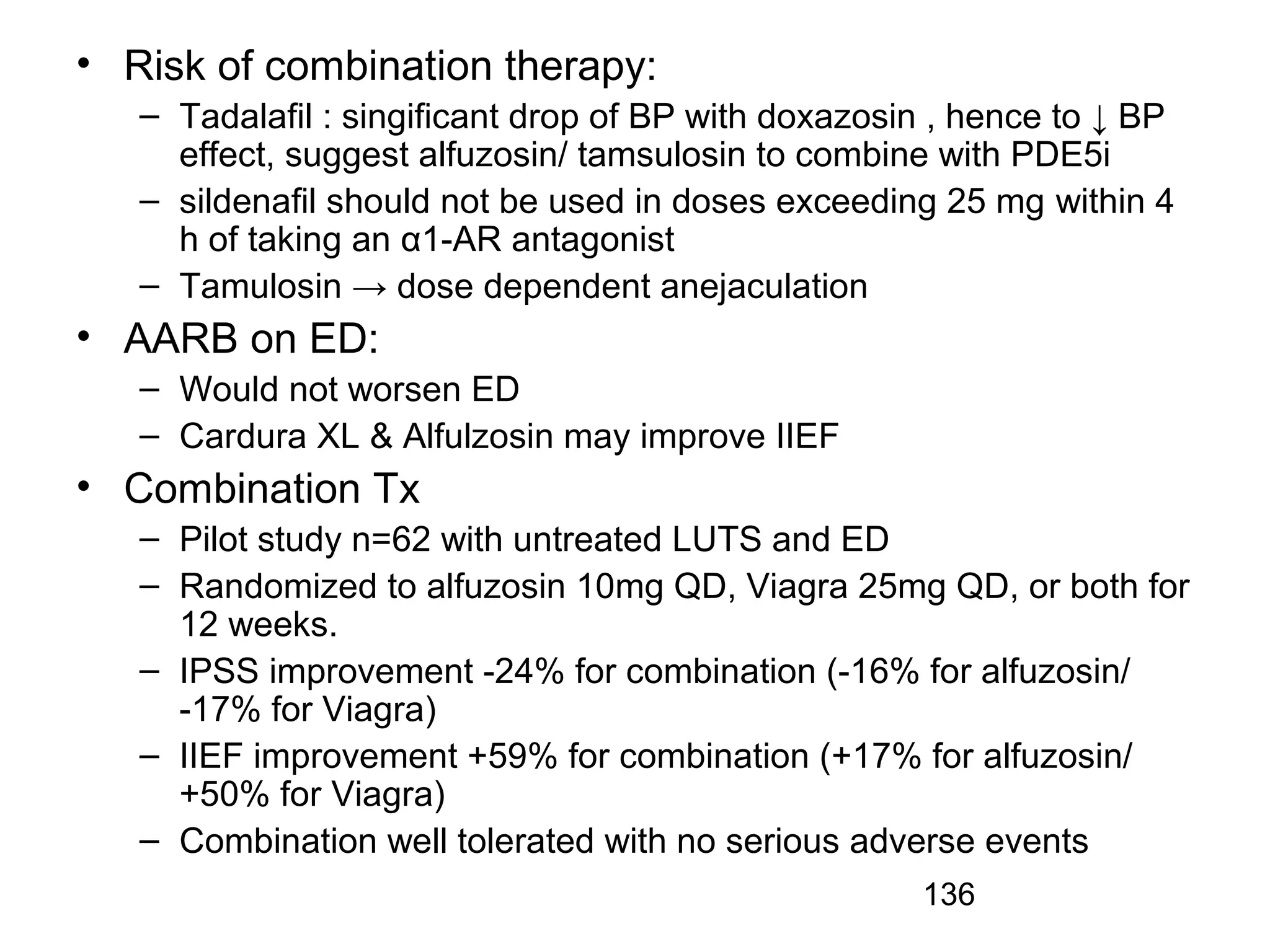 136
• Risk of combination therapy:
– Tadalafil : singificant drop of BP with doxazosin , hence to ↓ BP
effect, suggest alfuzosin/ tamsulosin to combine with PDE5i
– sildenafil should not be used in doses exceeding 25 mg within 4
h of taking an α1-AR antagonist
– Tamulosin → dose dependent anejaculation
• AARB on ED:
– Would not worsen ED
– Cardura XL & Alfulzosin may improve IIEF
• Combination Tx
– Pilot study n=62 with untreated LUTS and ED
– Randomized to alfuzosin 10mg QD, Viagra 25mg QD, or both for
12 weeks.
– IPSS improvement -24% for combination (-16% for alfuzosin/
-17% for Viagra)
– IIEF improvement +59% for combination (+17% for alfuzosin/
+50% for Viagra)
– Combination well tolerated with no serious adverse events
 