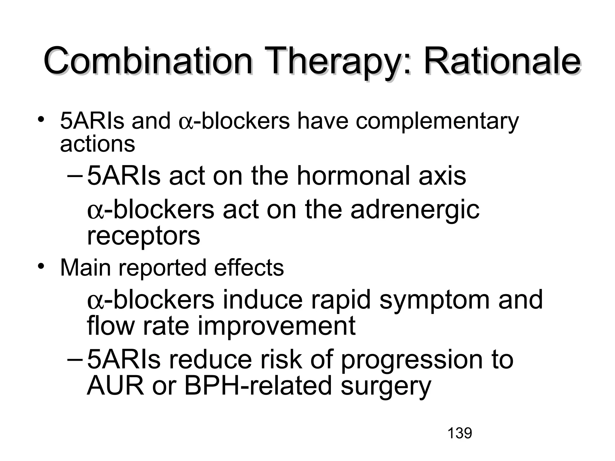139
Combination Therapy: RationaleCombination Therapy: Rationale
• 5ARIs and α-blockers have complementary
actions
–5ARIs act on the hormonal axis
α-blockers act on the adrenergic
receptors
• Main reported effects
α-blockers induce rapid symptom and
flow rate improvement
–5ARIs reduce risk of progression to
AUR or BPH-related surgery
 