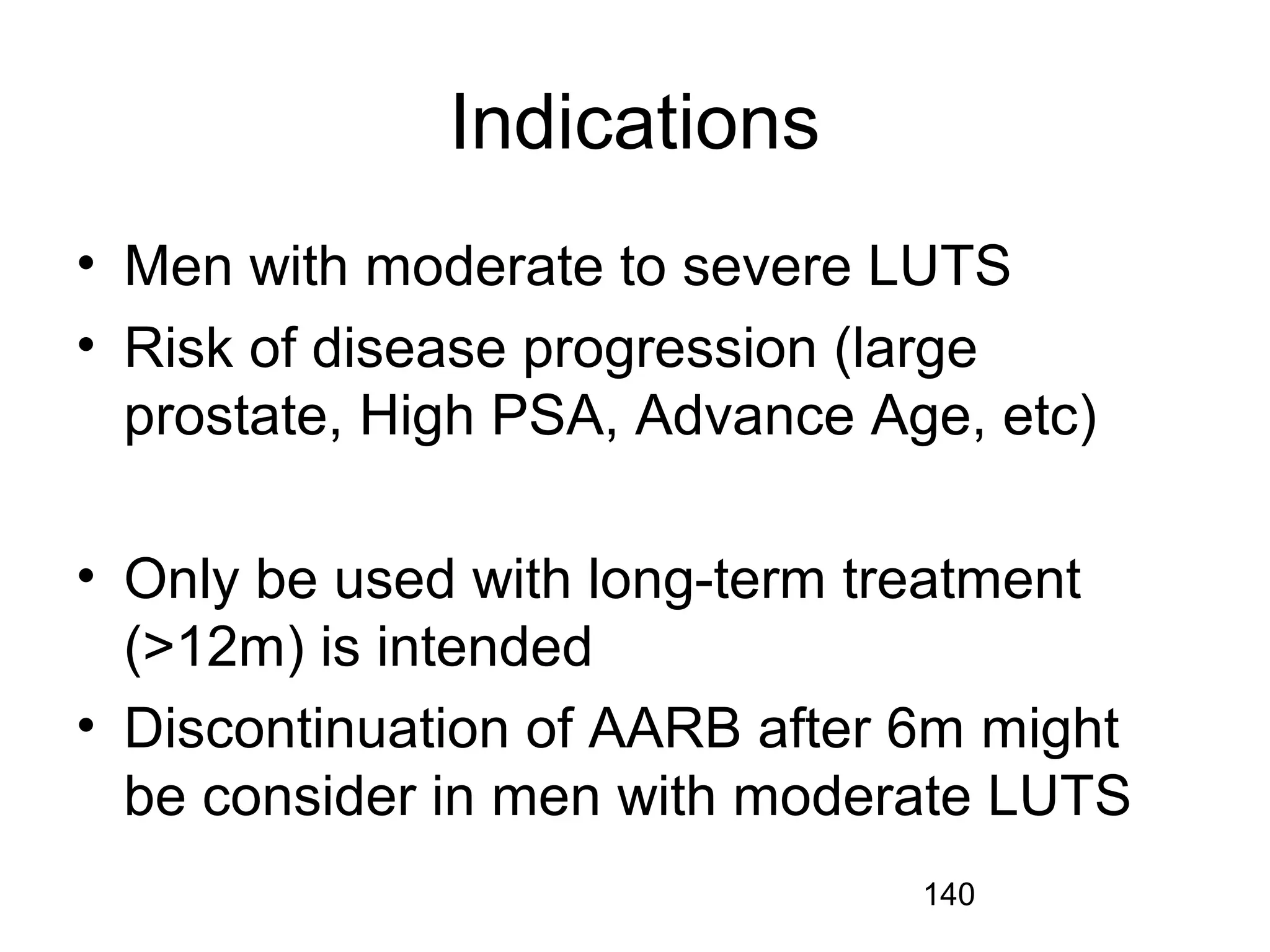 140
Indications
• Men with moderate to severe LUTS
• Risk of disease progression (large
prostate, High PSA, Advance Age, etc)
• Only be used with long-term treatment
(>12m) is intended
• Discontinuation of AARB after 6m might
be consider in men with moderate LUTS
 