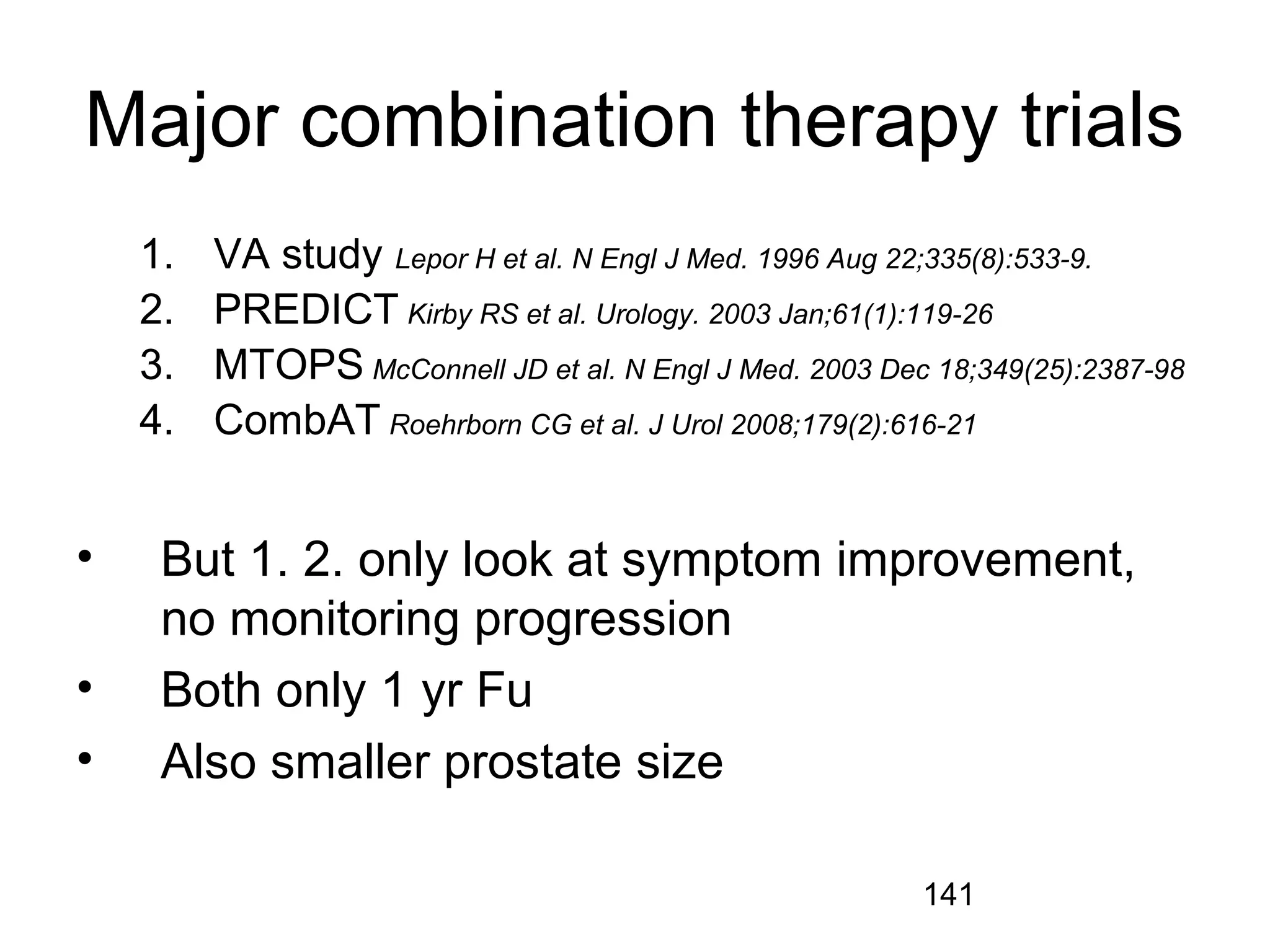 141
Major combination therapy trials
1. VA study Lepor H et al. N Engl J Med. 1996 Aug 22;335(8):533-9.
2. PREDICT Kirby RS et al. Urology. 2003 Jan;61(1):119-26
3. MTOPS McConnell JD et al. N Engl J Med. 2003 Dec 18;349(25):2387-98
4. CombAT Roehrborn CG et al. J Urol 2008;179(2):616-21
• But 1. 2. only look at symptom improvement,
no monitoring progression
• Both only 1 yr Fu
• Also smaller prostate size
 