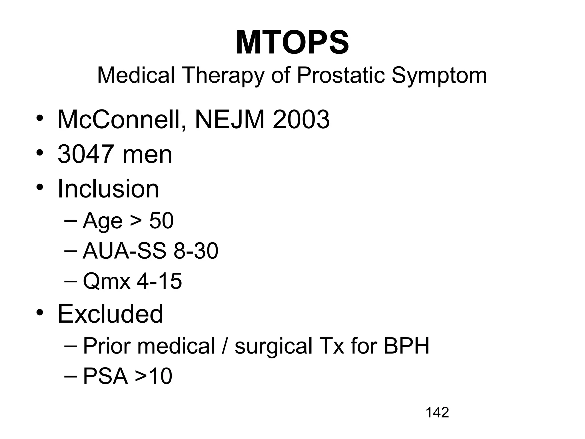 142
MTOPS
Medical Therapy of Prostatic Symptom
• McConnell, NEJM 2003
• 3047 men
• Inclusion
– Age > 50
– AUA-SS 8-30
– Qmx 4-15
• Excluded
– Prior medical / surgical Tx for BPH
– PSA >10
 