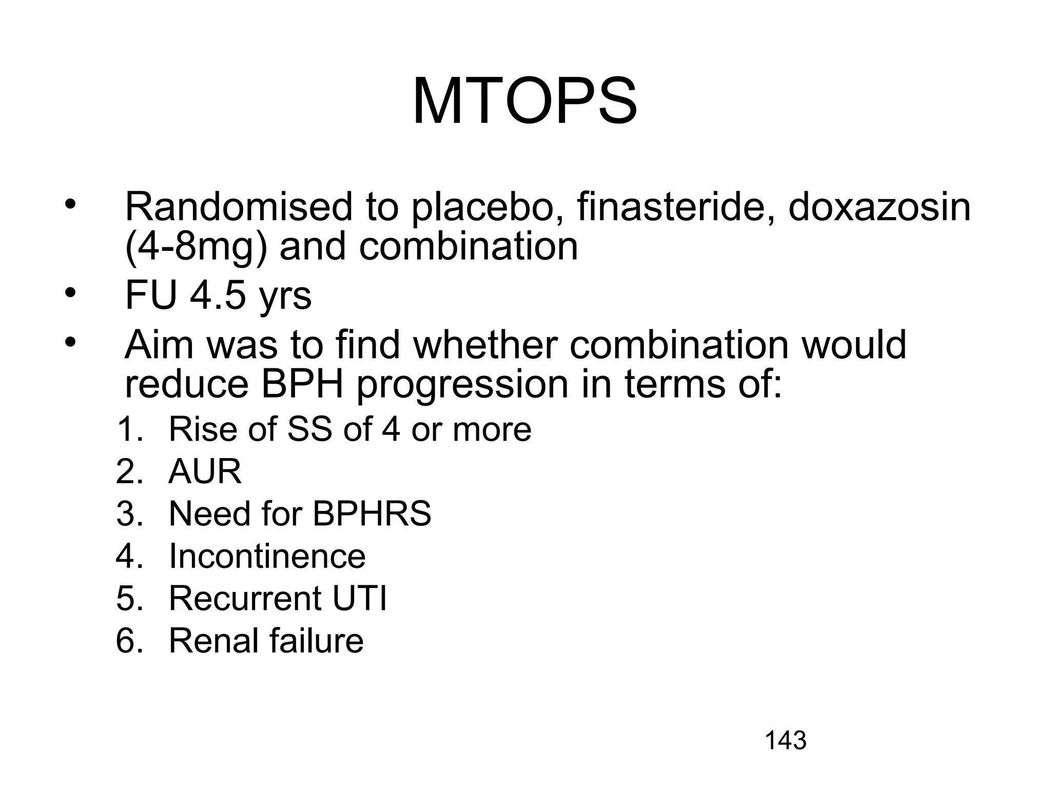 143
MTOPS
• Randomised to placebo, finasteride, doxazosin
(4-8mg) and combination
• FU 4.5 yrs
• Aim was to find whether combination would
reduce BPH progression in terms of:
1. Rise of SS of 4 or more
2. AUR
3. Need for BPHRS
4. Incontinence
5. Recurrent UTI
6. Renal failure
 