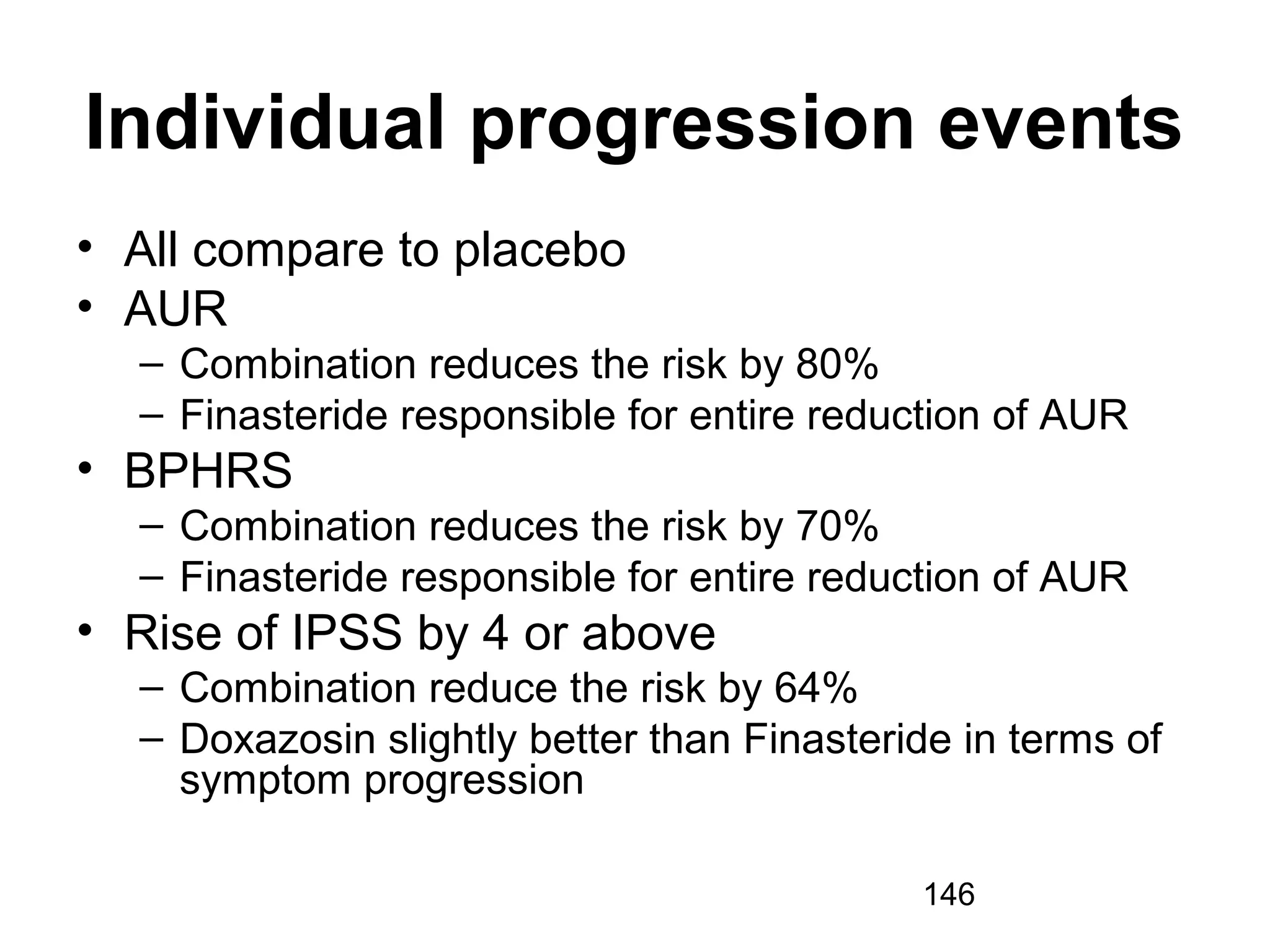 146
Individual progression events
• All compare to placebo
• AUR
– Combination reduces the risk by 80%
– Finasteride responsible for entire reduction of AUR
• BPHRS
– Combination reduces the risk by 70%
– Finasteride responsible for entire reduction of AUR
• Rise of IPSS by 4 or above
– Combination reduce the risk by 64%
– Doxazosin slightly better than Finasteride in terms of
symptom progression
 