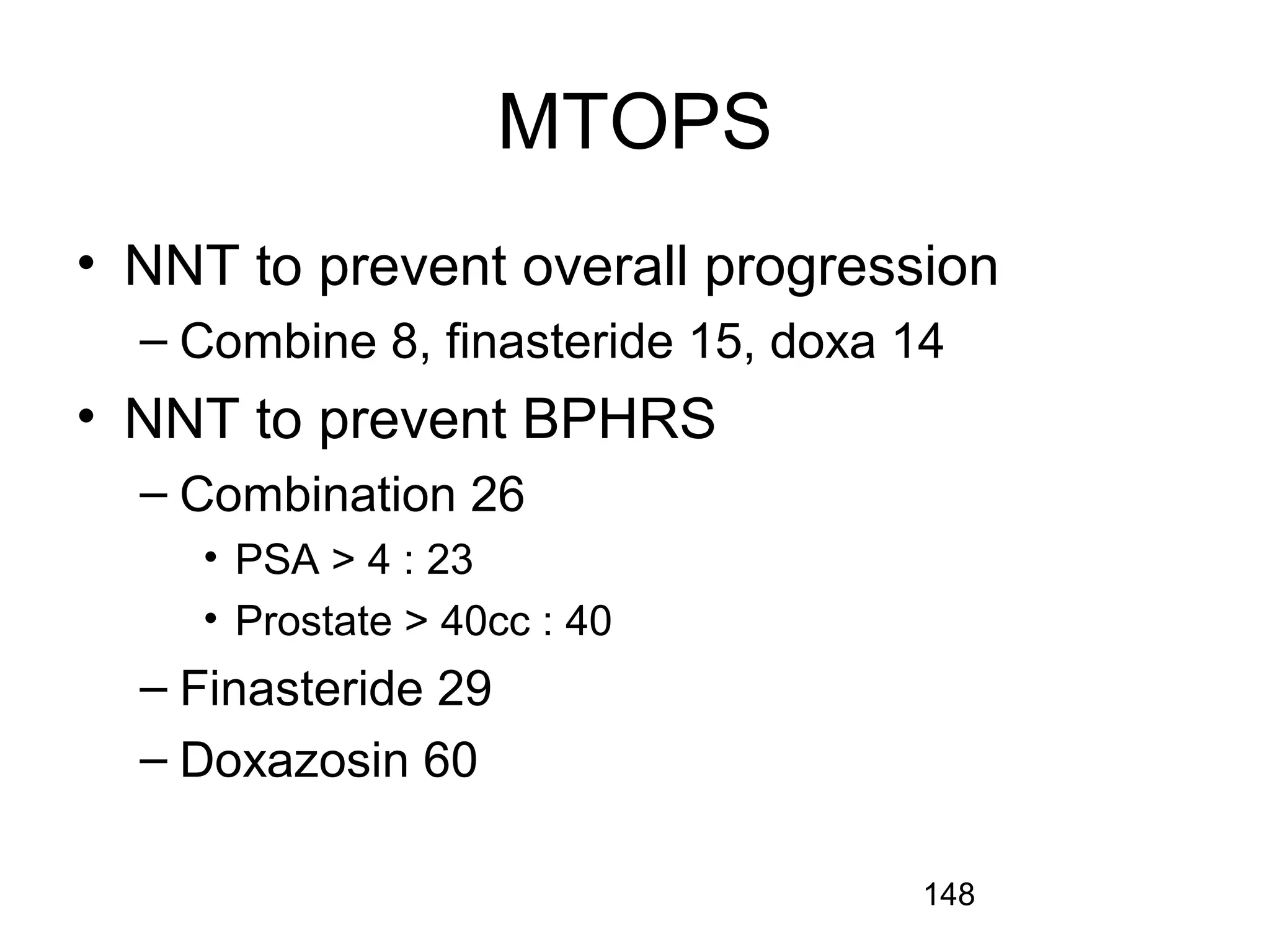 148
MTOPS
• NNT to prevent overall progression
– Combine 8, finasteride 15, doxa 14
• NNT to prevent BPHRS
– Combination 26
• PSA > 4 : 23
• Prostate > 40cc : 40
– Finasteride 29
– Doxazosin 60
 