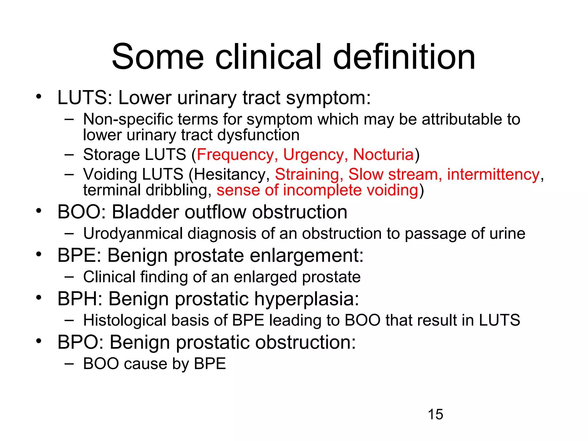 15
Some clinical definition
• LUTS: Lower urinary tract symptom:
– Non-specific terms for symptom which may be attributable to
lower urinary tract dysfunction
– Storage LUTS (Frequency, Urgency, Nocturia)
– Voiding LUTS (Hesitancy, Straining, Slow stream, intermittency,
terminal dribbling, sense of incomplete voiding)
• BOO: Bladder outflow obstruction
– Urodyanmical diagnosis of an obstruction to passage of urine
• BPE: Benign prostate enlargement:
– Clinical finding of an enlarged prostate
• BPH: Benign prostatic hyperplasia:
– Histological basis of BPE leading to BOO that result in LUTS
• BPO: Benign prostatic obstruction:
– BOO cause by BPE
 