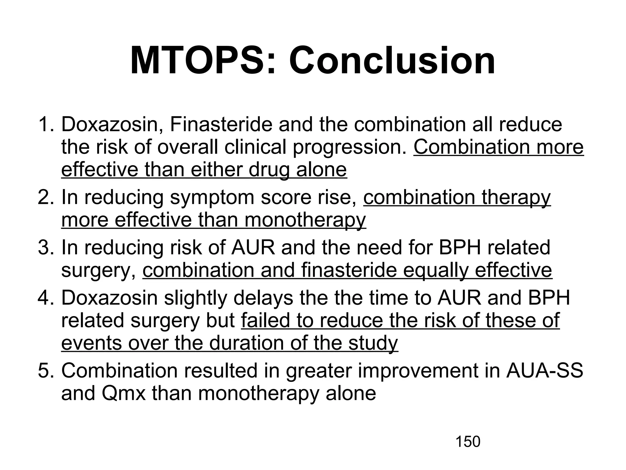 150
MTOPS: Conclusion
1. Doxazosin, Finasteride and the combination all reduce
the risk of overall clinical progression. Combination more
effective than either drug alone
2. In reducing symptom score rise, combination therapy
more effective than monotherapy
3. In reducing risk of AUR and the need for BPH related
surgery, combination and finasteride equally effective
4. Doxazosin slightly delays the the time to AUR and BPH
related surgery but failed to reduce the risk of these of
events over the duration of the study
5. Combination resulted in greater improvement in AUA-SS
and Qmx than monotherapy alone
 
