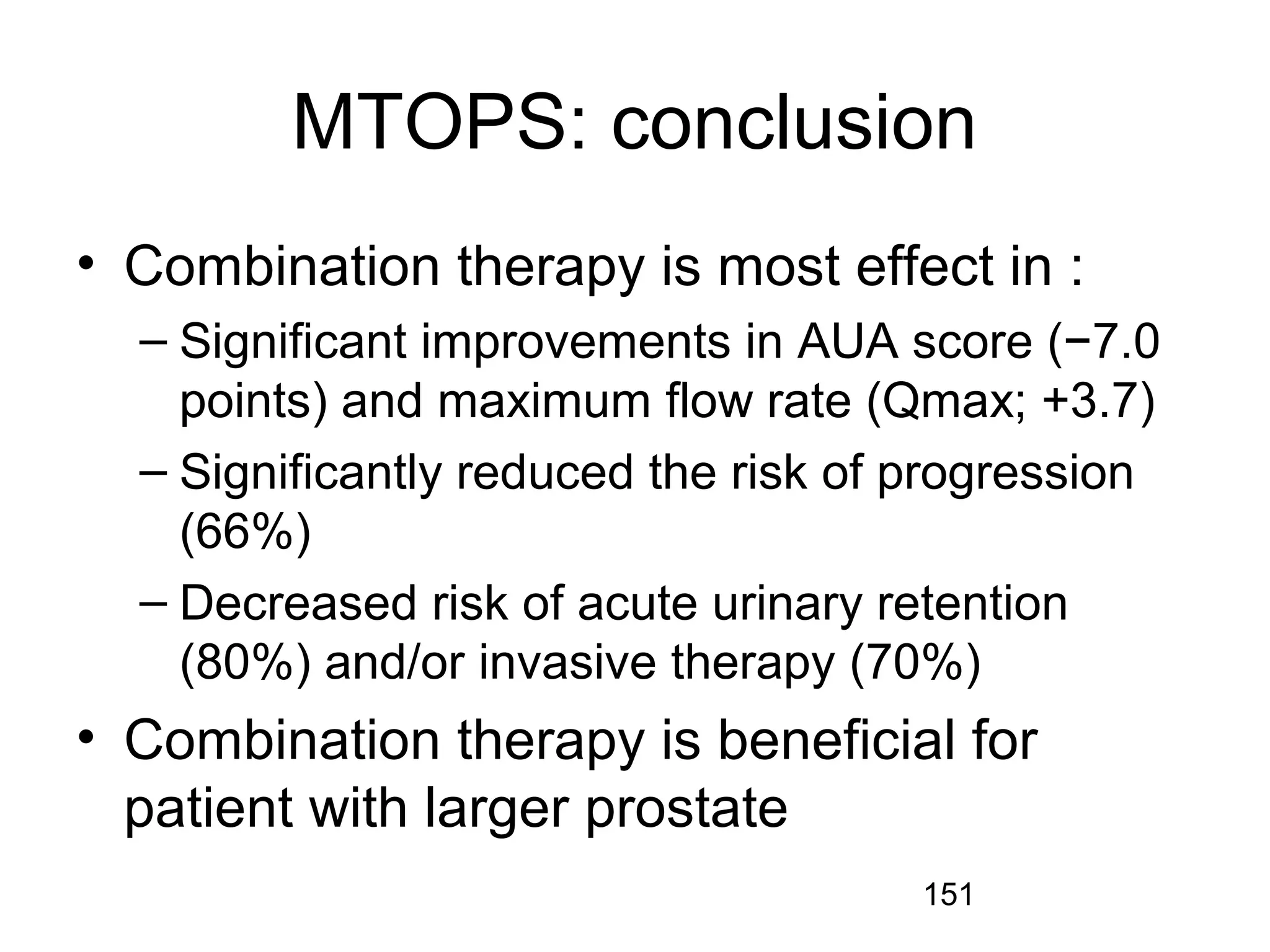 151
MTOPS: conclusion
• Combination therapy is most effect in :
– Significant improvements in AUA score (−7.0
points) and maximum flow rate (Qmax; +3.7)
– Significantly reduced the risk of progression
(66%)
– Decreased risk of acute urinary retention
(80%) and/or invasive therapy (70%)
• Combination therapy is beneficial for
patient with larger prostate
 