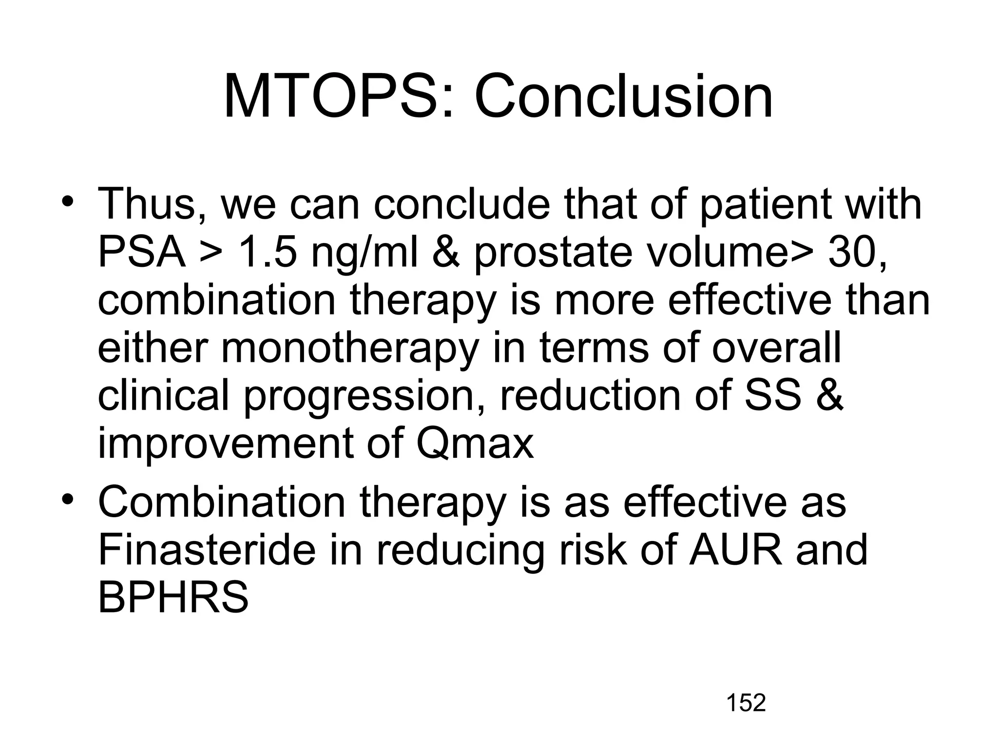 152
MTOPS: Conclusion
• Thus, we can conclude that of patient with
PSA > 1.5 ng/ml & prostate volume> 30,
combination therapy is more effective than
either monotherapy in terms of overall
clinical progression, reduction of SS &
improvement of Qmax
• Combination therapy is as effective as
Finasteride in reducing risk of AUR and
BPHRS
 