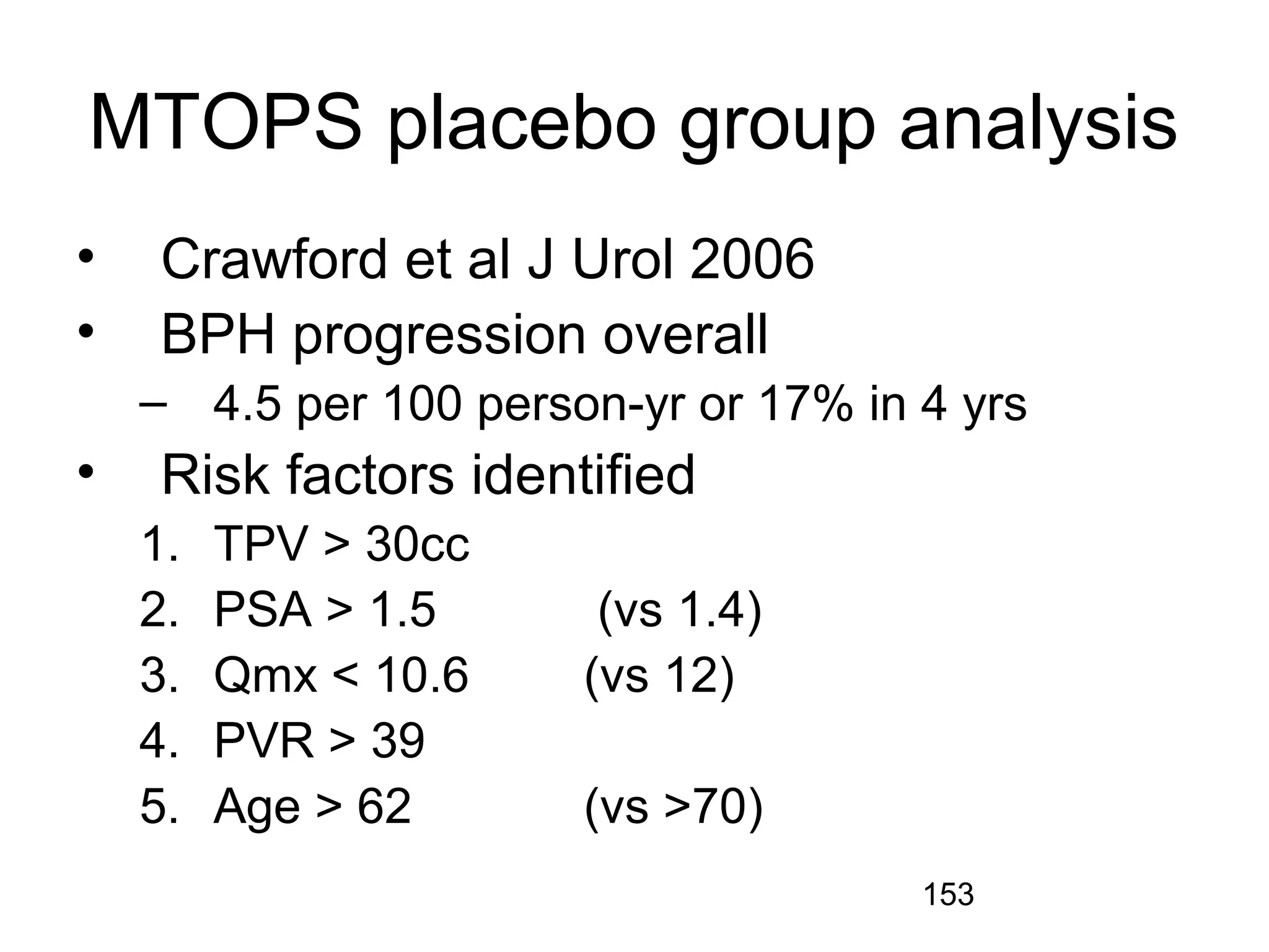 153
MTOPS placebo group analysis
• Crawford et al J Urol 2006
• BPH progression overall
– 4.5 per 100 person-yr or 17% in 4 yrs
• Risk factors identified
1. TPV > 30cc
2. PSA > 1.5 (vs 1.4)
3. Qmx < 10.6 (vs 12)
4. PVR > 39
5. Age > 62 (vs >70)
 