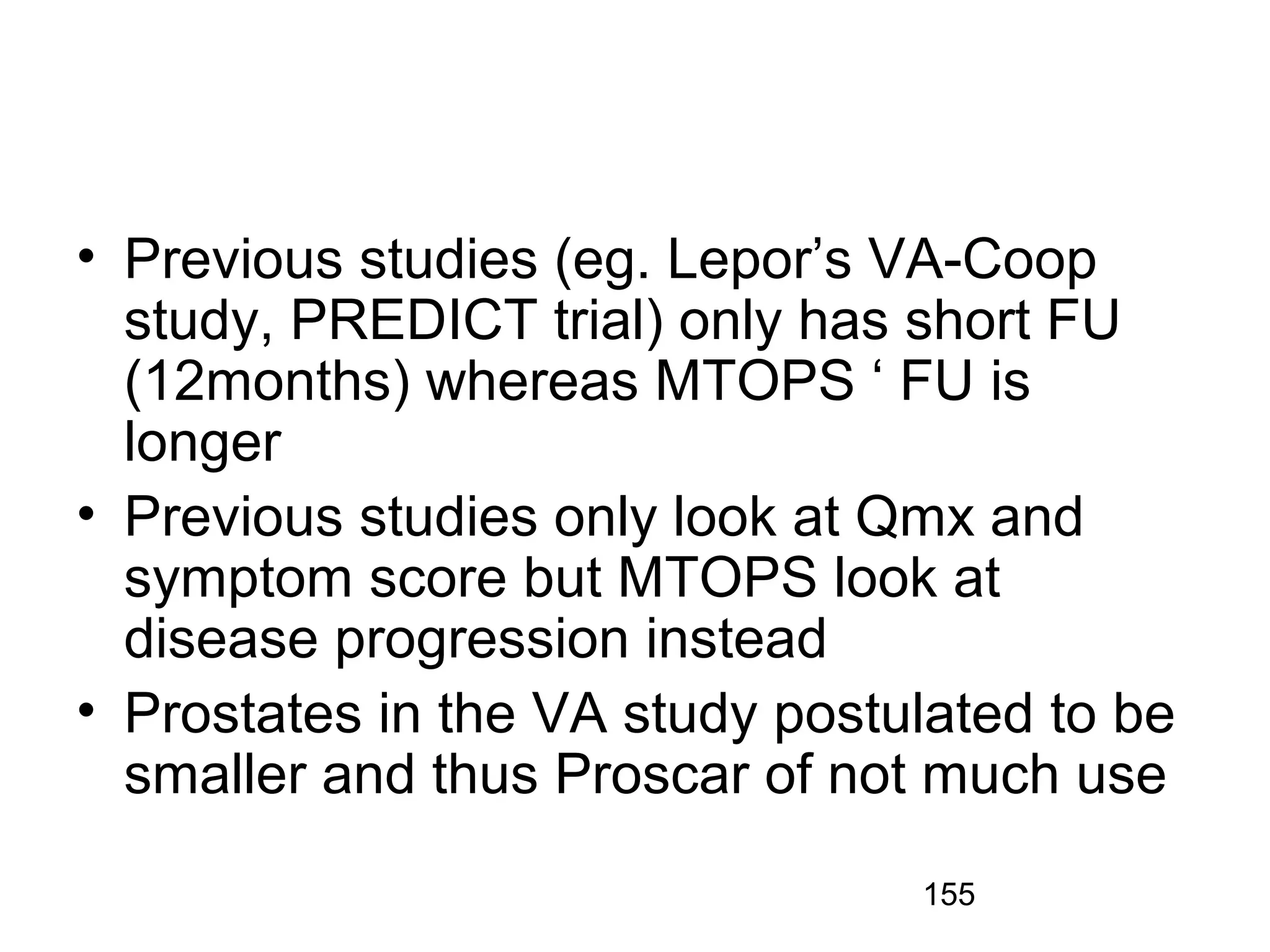 155
• Previous studies (eg. Lepor’s VA-Coop
study, PREDICT trial) only has short FU
(12months) whereas MTOPS ‘ FU is
longer
• Previous studies only look at Qmx and
symptom score but MTOPS look at
disease progression instead
• Prostates in the VA study postulated to be
smaller and thus Proscar of not much use
 