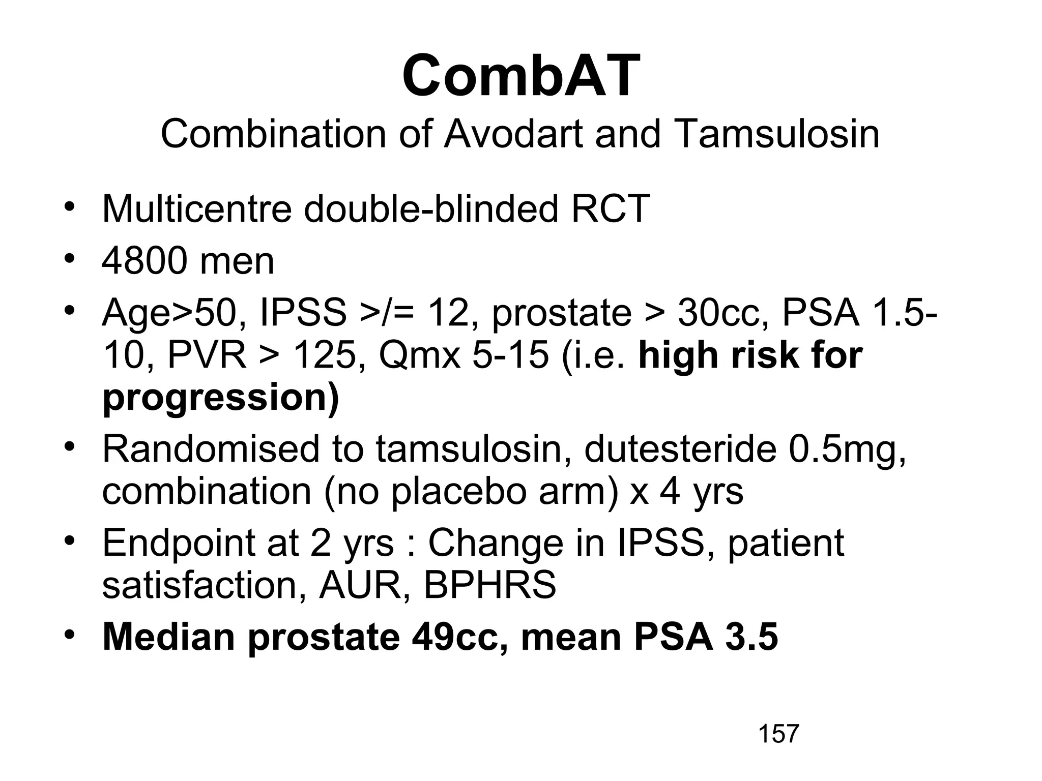 157
CombAT
Combination of Avodart and Tamsulosin
• Multicentre double-blinded RCT
• 4800 men
• Age>50, IPSS >/= 12, prostate > 30cc, PSA 1.5-
10, PVR > 125, Qmx 5-15 (i.e. high risk for
progression)
• Randomised to tamsulosin, dutesteride 0.5mg,
combination (no placebo arm) x 4 yrs
• Endpoint at 2 yrs : Change in IPSS, patient
satisfaction, AUR, BPHRS
• Median prostate 49cc, mean PSA 3.5
 