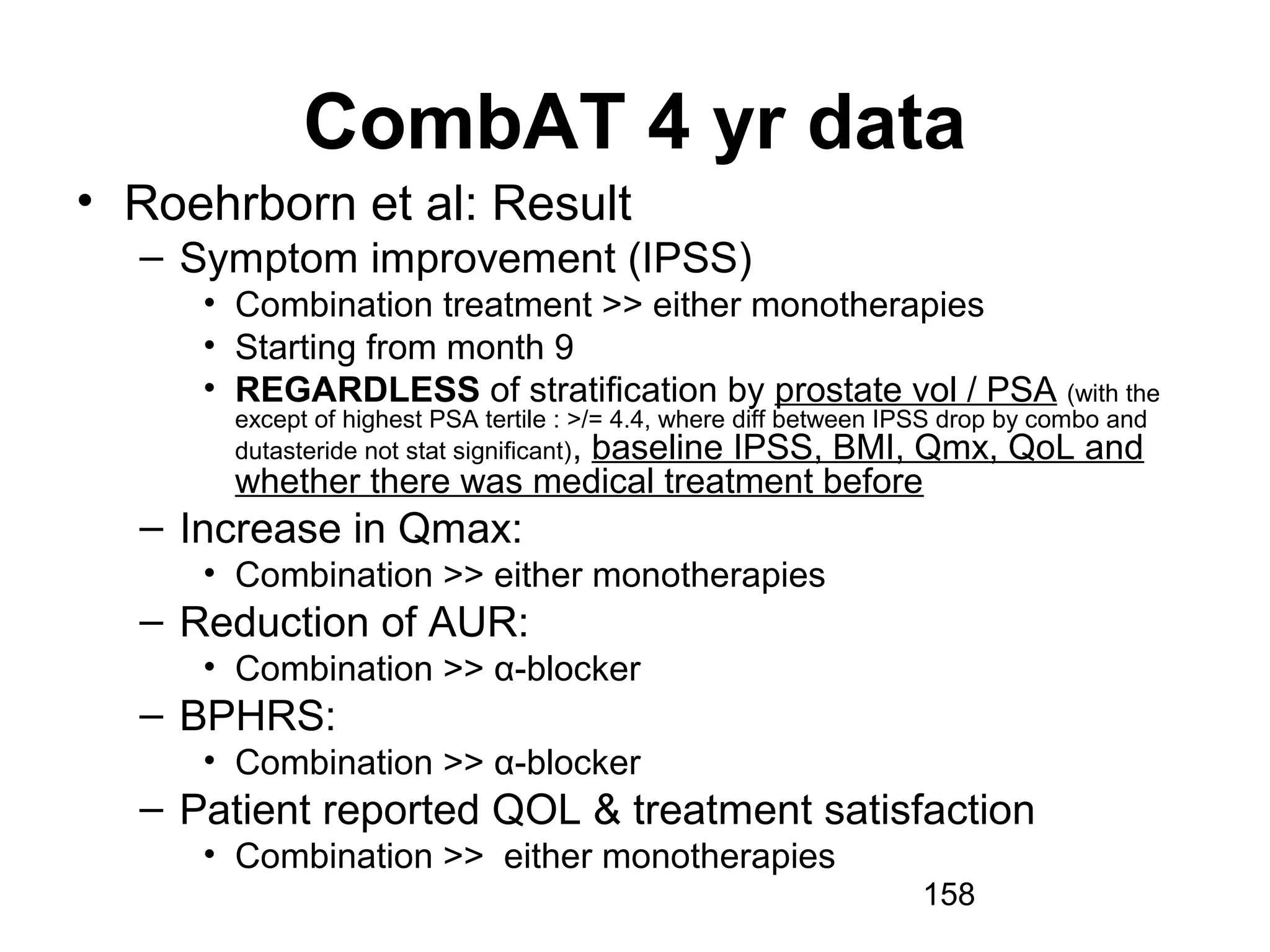 158
CombAT 4 yr data
• Roehrborn et al: Result
– Symptom improvement (IPSS)
• Combination treatment >> either monotherapies
• Starting from month 9
• REGARDLESS of stratification by prostate vol / PSA (with the
except of highest PSA tertile : >/= 4.4, where diff between IPSS drop by combo and
dutasteride not stat significant), baseline IPSS, BMI, Qmx, QoL and
whether there was medical treatment before
– Increase in Qmax:
• Combination >> either monotherapies
– Reduction of AUR:
• Combination >> α-blocker
– BPHRS:
• Combination >> α-blocker
– Patient reported QOL & treatment satisfaction
• Combination >> either monotherapies
 