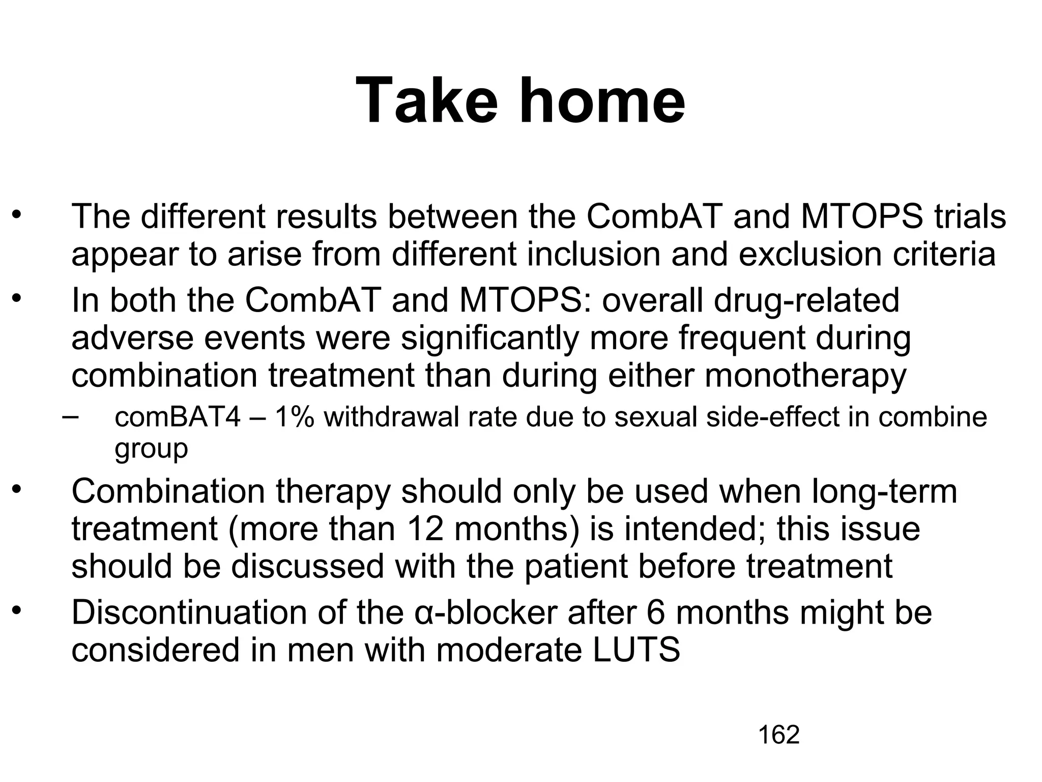 162
Take home
• The different results between the CombAT and MTOPS trials
appear to arise from different inclusion and exclusion criteria
• In both the CombAT and MTOPS: overall drug-related
adverse events were significantly more frequent during
combination treatment than during either monotherapy
– comBAT4 – 1% withdrawal rate due to sexual side-effect in combine
group
• Combination therapy should only be used when long-term
treatment (more than 12 months) is intended; this issue
should be discussed with the patient before treatment
• Discontinuation of the α-blocker after 6 months might be
considered in men with moderate LUTS
 