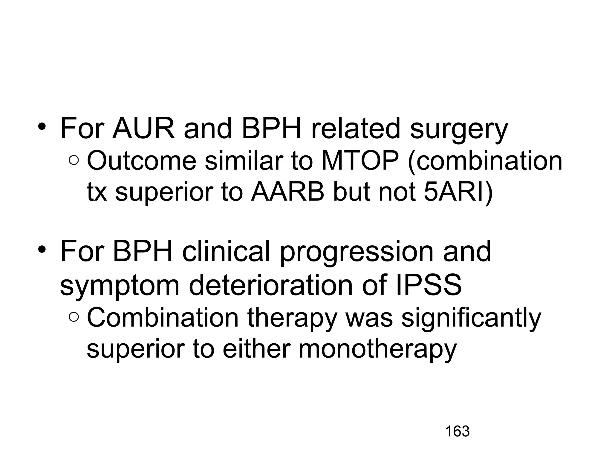 163
• For AUR and BPH related surgery
o Outcome similar to MTOP (combination
tx superior to AARB but not 5ARI)
• For BPH clinical progression and
symptom deterioration of IPSS
o Combination therapy was significantly
superior to either monotherapy
 