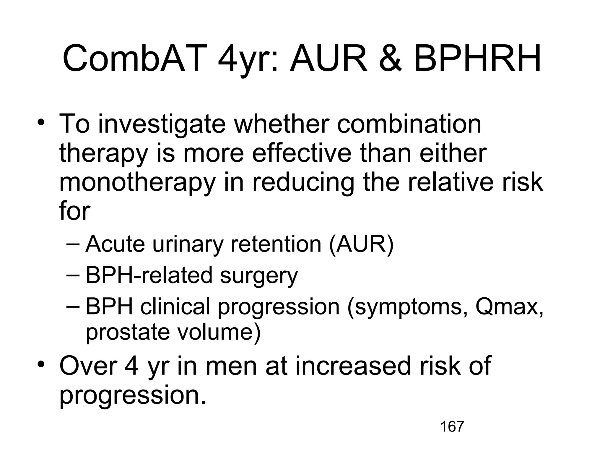 167
CombAT 4yr: AUR & BPHRH
• To investigate whether combination
therapy is more effective than either
monotherapy in reducing the relative risk
for
– Acute urinary retention (AUR)
– BPH-related surgery
– BPH clinical progression (symptoms, Qmax,
prostate volume)
• Over 4 yr in men at increased risk of
progression.
 